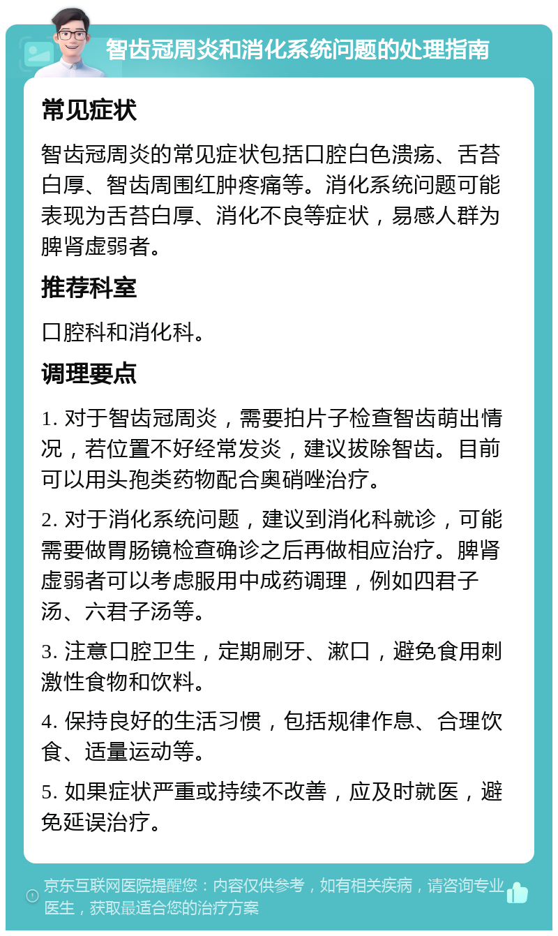 智齿冠周炎和消化系统问题的处理指南 常见症状 智齿冠周炎的常见症状包括口腔白色溃疡、舌苔白厚、智齿周围红肿疼痛等。消化系统问题可能表现为舌苔白厚、消化不良等症状，易感人群为脾肾虚弱者。 推荐科室 口腔科和消化科。 调理要点 1. 对于智齿冠周炎，需要拍片子检查智齿萌出情况，若位置不好经常发炎，建议拔除智齿。目前可以用头孢类药物配合奥硝唑治疗。 2. 对于消化系统问题，建议到消化科就诊，可能需要做胃肠镜检查确诊之后再做相应治疗。脾肾虚弱者可以考虑服用中成药调理，例如四君子汤、六君子汤等。 3. 注意口腔卫生，定期刷牙、漱口，避免食用刺激性食物和饮料。 4. 保持良好的生活习惯，包括规律作息、合理饮食、适量运动等。 5. 如果症状严重或持续不改善，应及时就医，避免延误治疗。