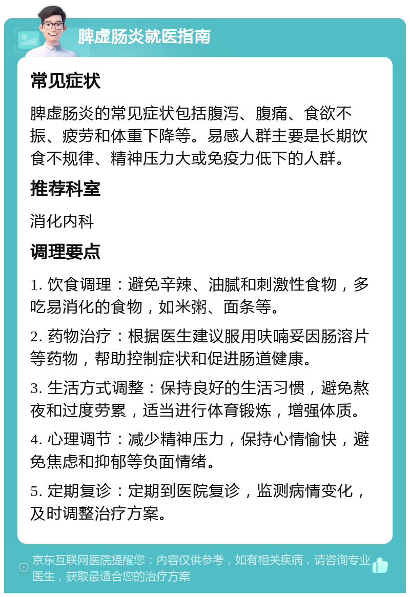 脾虚肠炎就医指南 常见症状 脾虚肠炎的常见症状包括腹泻、腹痛、食欲不振、疲劳和体重下降等。易感人群主要是长期饮食不规律、精神压力大或免疫力低下的人群。 推荐科室 消化内科 调理要点 1. 饮食调理：避免辛辣、油腻和刺激性食物，多吃易消化的食物，如米粥、面条等。 2. 药物治疗：根据医生建议服用呋喃妥因肠溶片等药物，帮助控制症状和促进肠道健康。 3. 生活方式调整：保持良好的生活习惯，避免熬夜和过度劳累，适当进行体育锻炼，增强体质。 4. 心理调节：减少精神压力，保持心情愉快，避免焦虑和抑郁等负面情绪。 5. 定期复诊：定期到医院复诊，监测病情变化，及时调整治疗方案。