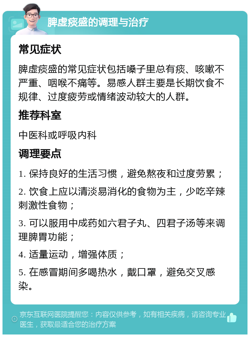 脾虚痰盛的调理与治疗 常见症状 脾虚痰盛的常见症状包括嗓子里总有痰、咳嗽不严重、咽喉不痛等。易感人群主要是长期饮食不规律、过度疲劳或情绪波动较大的人群。 推荐科室 中医科或呼吸内科 调理要点 1. 保持良好的生活习惯，避免熬夜和过度劳累； 2. 饮食上应以清淡易消化的食物为主，少吃辛辣刺激性食物； 3. 可以服用中成药如六君子丸、四君子汤等来调理脾胃功能； 4. 适量运动，增强体质； 5. 在感冒期间多喝热水，戴口罩，避免交叉感染。