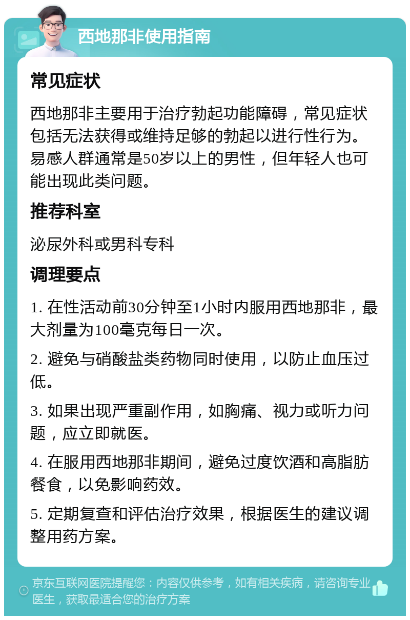 西地那非使用指南 常见症状 西地那非主要用于治疗勃起功能障碍，常见症状包括无法获得或维持足够的勃起以进行性行为。易感人群通常是50岁以上的男性，但年轻人也可能出现此类问题。 推荐科室 泌尿外科或男科专科 调理要点 1. 在性活动前30分钟至1小时内服用西地那非，最大剂量为100毫克每日一次。 2. 避免与硝酸盐类药物同时使用，以防止血压过低。 3. 如果出现严重副作用，如胸痛、视力或听力问题，应立即就医。 4. 在服用西地那非期间，避免过度饮酒和高脂肪餐食，以免影响药效。 5. 定期复查和评估治疗效果，根据医生的建议调整用药方案。