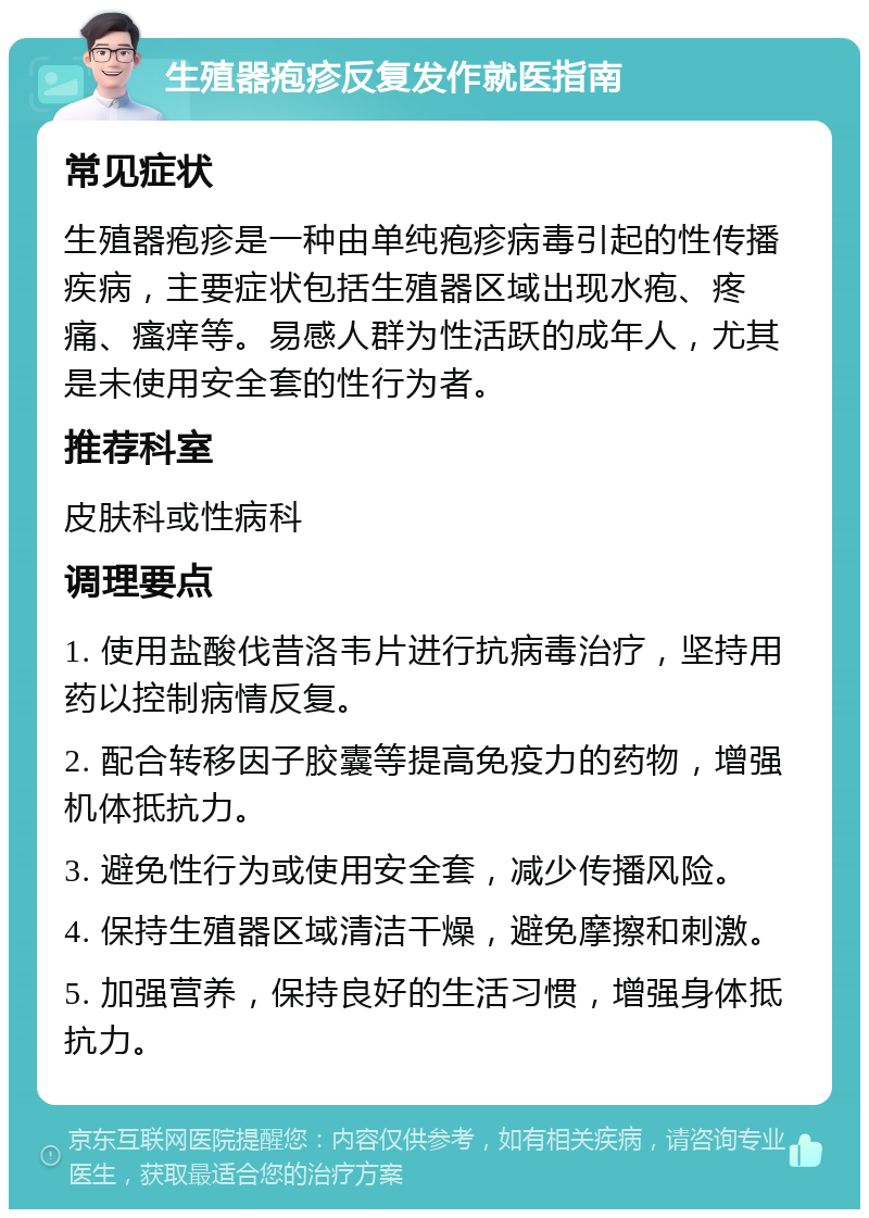 生殖器疱疹反复发作就医指南 常见症状 生殖器疱疹是一种由单纯疱疹病毒引起的性传播疾病，主要症状包括生殖器区域出现水疱、疼痛、瘙痒等。易感人群为性活跃的成年人，尤其是未使用安全套的性行为者。 推荐科室 皮肤科或性病科 调理要点 1. 使用盐酸伐昔洛韦片进行抗病毒治疗，坚持用药以控制病情反复。 2. 配合转移因子胶囊等提高免疫力的药物，增强机体抵抗力。 3. 避免性行为或使用安全套，减少传播风险。 4. 保持生殖器区域清洁干燥，避免摩擦和刺激。 5. 加强营养，保持良好的生活习惯，增强身体抵抗力。