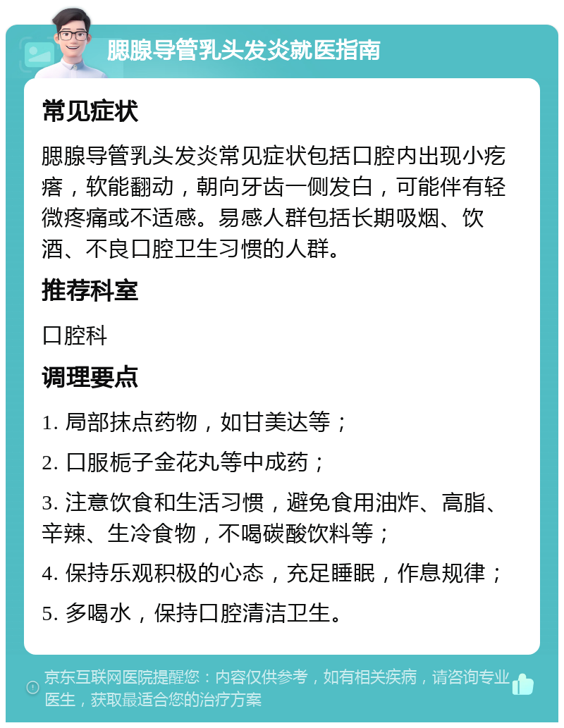 腮腺导管乳头发炎就医指南 常见症状 腮腺导管乳头发炎常见症状包括口腔内出现小疙瘩，软能翻动，朝向牙齿一侧发白，可能伴有轻微疼痛或不适感。易感人群包括长期吸烟、饮酒、不良口腔卫生习惯的人群。 推荐科室 口腔科 调理要点 1. 局部抹点药物，如甘美达等； 2. 口服栀子金花丸等中成药； 3. 注意饮食和生活习惯，避免食用油炸、高脂、辛辣、生冷食物，不喝碳酸饮料等； 4. 保持乐观积极的心态，充足睡眠，作息规律； 5. 多喝水，保持口腔清洁卫生。