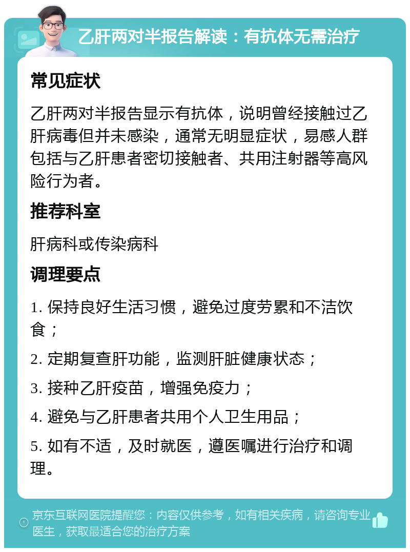 乙肝两对半报告解读：有抗体无需治疗 常见症状 乙肝两对半报告显示有抗体，说明曾经接触过乙肝病毒但并未感染，通常无明显症状，易感人群包括与乙肝患者密切接触者、共用注射器等高风险行为者。 推荐科室 肝病科或传染病科 调理要点 1. 保持良好生活习惯，避免过度劳累和不洁饮食； 2. 定期复查肝功能，监测肝脏健康状态； 3. 接种乙肝疫苗，增强免疫力； 4. 避免与乙肝患者共用个人卫生用品； 5. 如有不适，及时就医，遵医嘱进行治疗和调理。