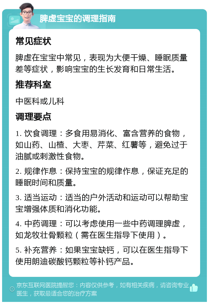 脾虚宝宝的调理指南 常见症状 脾虚在宝宝中常见，表现为大便干燥、睡眠质量差等症状，影响宝宝的生长发育和日常生活。 推荐科室 中医科或儿科 调理要点 1. 饮食调理：多食用易消化、富含营养的食物，如山药、山楂、大枣、芹菜、红薯等，避免过于油腻或刺激性食物。 2. 规律作息：保持宝宝的规律作息，保证充足的睡眠时间和质量。 3. 适当运动：适当的户外活动和运动可以帮助宝宝增强体质和消化功能。 4. 中药调理：可以考虑使用一些中药调理脾虚，如龙牧壮骨颗粒（需在医生指导下使用）。 5. 补充营养：如果宝宝缺钙，可以在医生指导下使用朗迪碳酸钙颗粒等补钙产品。