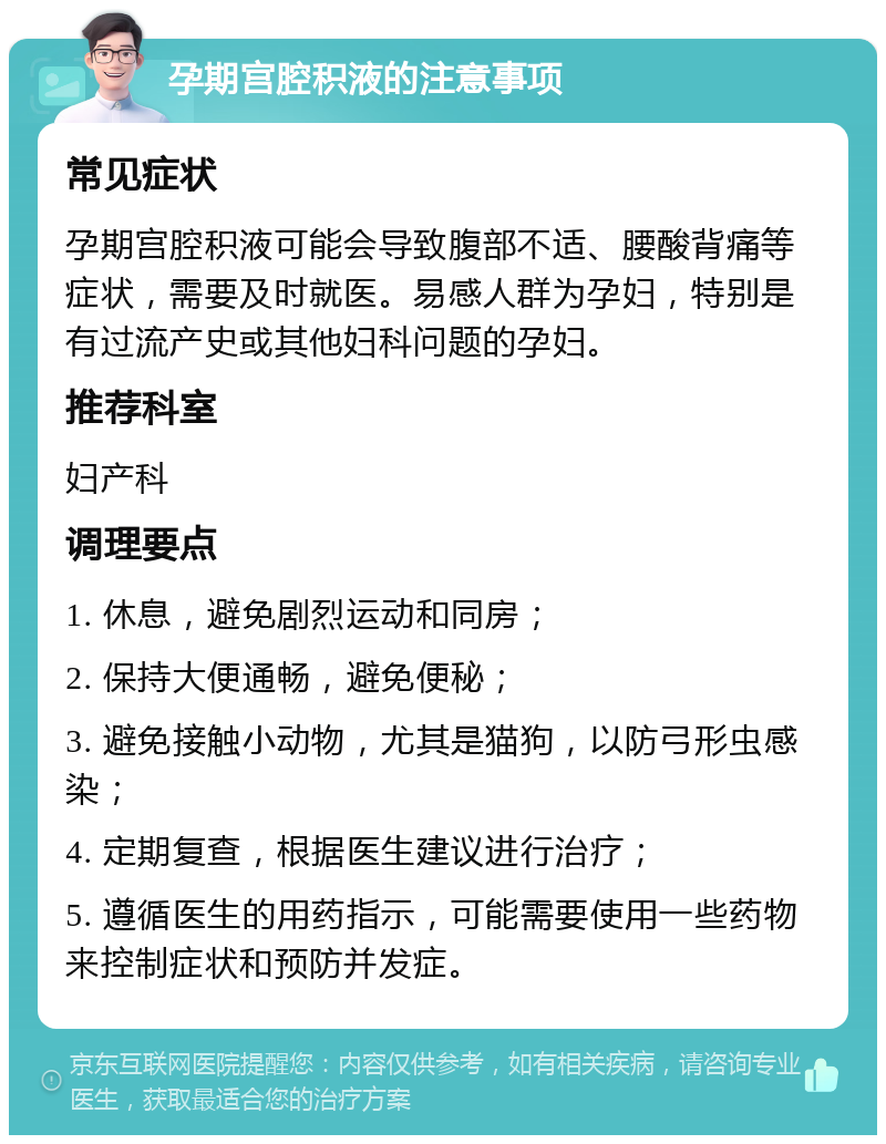 孕期宫腔积液的注意事项 常见症状 孕期宫腔积液可能会导致腹部不适、腰酸背痛等症状，需要及时就医。易感人群为孕妇，特别是有过流产史或其他妇科问题的孕妇。 推荐科室 妇产科 调理要点 1. 休息，避免剧烈运动和同房； 2. 保持大便通畅，避免便秘； 3. 避免接触小动物，尤其是猫狗，以防弓形虫感染； 4. 定期复查，根据医生建议进行治疗； 5. 遵循医生的用药指示，可能需要使用一些药物来控制症状和预防并发症。