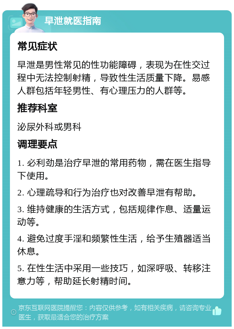 早泄就医指南 常见症状 早泄是男性常见的性功能障碍，表现为在性交过程中无法控制射精，导致性生活质量下降。易感人群包括年轻男性、有心理压力的人群等。 推荐科室 泌尿外科或男科 调理要点 1. 必利劲是治疗早泄的常用药物，需在医生指导下使用。 2. 心理疏导和行为治疗也对改善早泄有帮助。 3. 维持健康的生活方式，包括规律作息、适量运动等。 4. 避免过度手淫和频繁性生活，给予生殖器适当休息。 5. 在性生活中采用一些技巧，如深呼吸、转移注意力等，帮助延长射精时间。