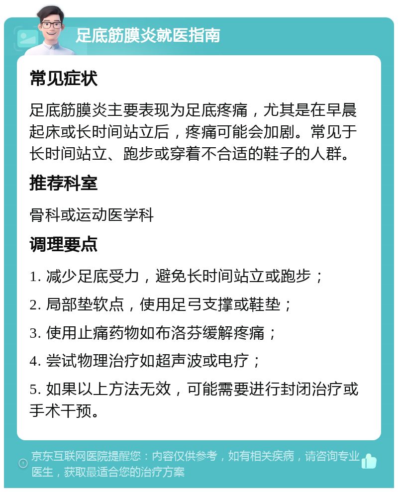 足底筋膜炎就医指南 常见症状 足底筋膜炎主要表现为足底疼痛，尤其是在早晨起床或长时间站立后，疼痛可能会加剧。常见于长时间站立、跑步或穿着不合适的鞋子的人群。 推荐科室 骨科或运动医学科 调理要点 1. 减少足底受力，避免长时间站立或跑步； 2. 局部垫软点，使用足弓支撑或鞋垫； 3. 使用止痛药物如布洛芬缓解疼痛； 4. 尝试物理治疗如超声波或电疗； 5. 如果以上方法无效，可能需要进行封闭治疗或手术干预。