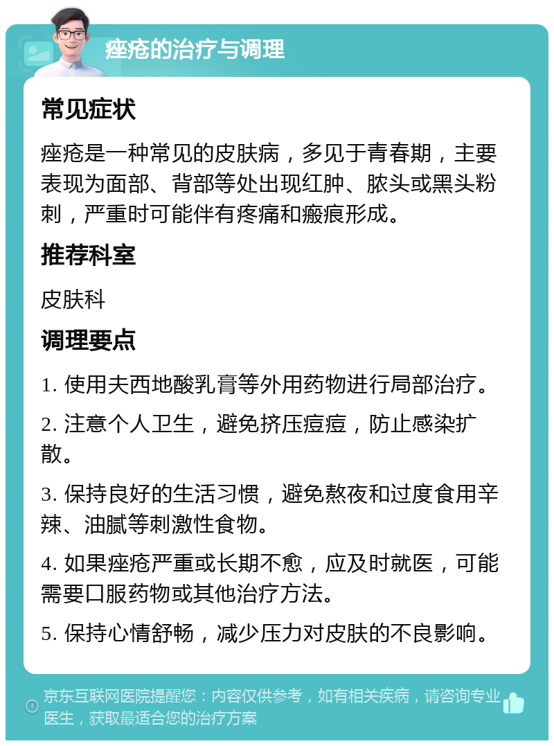 痤疮的治疗与调理 常见症状 痤疮是一种常见的皮肤病，多见于青春期，主要表现为面部、背部等处出现红肿、脓头或黑头粉刺，严重时可能伴有疼痛和瘢痕形成。 推荐科室 皮肤科 调理要点 1. 使用夫西地酸乳膏等外用药物进行局部治疗。 2. 注意个人卫生，避免挤压痘痘，防止感染扩散。 3. 保持良好的生活习惯，避免熬夜和过度食用辛辣、油腻等刺激性食物。 4. 如果痤疮严重或长期不愈，应及时就医，可能需要口服药物或其他治疗方法。 5. 保持心情舒畅，减少压力对皮肤的不良影响。