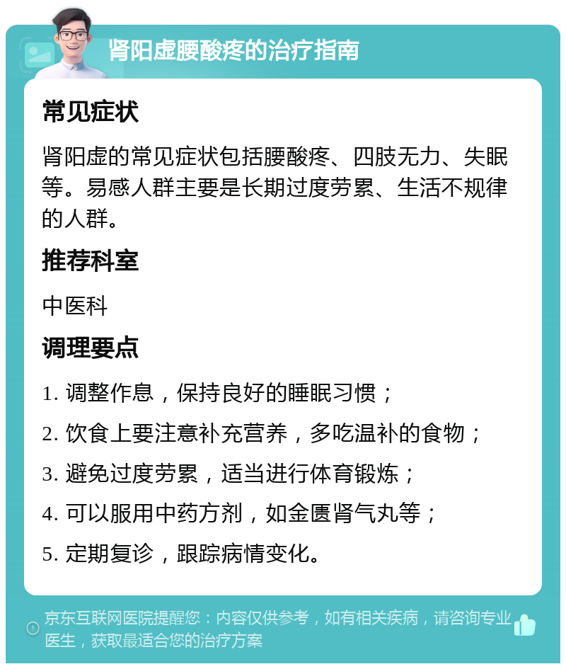 肾阳虚腰酸疼的治疗指南 常见症状 肾阳虚的常见症状包括腰酸疼、四肢无力、失眠等。易感人群主要是长期过度劳累、生活不规律的人群。 推荐科室 中医科 调理要点 1. 调整作息，保持良好的睡眠习惯； 2. 饮食上要注意补充营养，多吃温补的食物； 3. 避免过度劳累，适当进行体育锻炼； 4. 可以服用中药方剂，如金匮肾气丸等； 5. 定期复诊，跟踪病情变化。