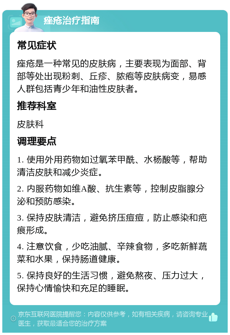 痤疮治疗指南 常见症状 痤疮是一种常见的皮肤病，主要表现为面部、背部等处出现粉刺、丘疹、脓疱等皮肤病变，易感人群包括青少年和油性皮肤者。 推荐科室 皮肤科 调理要点 1. 使用外用药物如过氧苯甲酰、水杨酸等，帮助清洁皮肤和减少炎症。 2. 内服药物如维A酸、抗生素等，控制皮脂腺分泌和预防感染。 3. 保持皮肤清洁，避免挤压痘痘，防止感染和疤痕形成。 4. 注意饮食，少吃油腻、辛辣食物，多吃新鲜蔬菜和水果，保持肠道健康。 5. 保持良好的生活习惯，避免熬夜、压力过大，保持心情愉快和充足的睡眠。