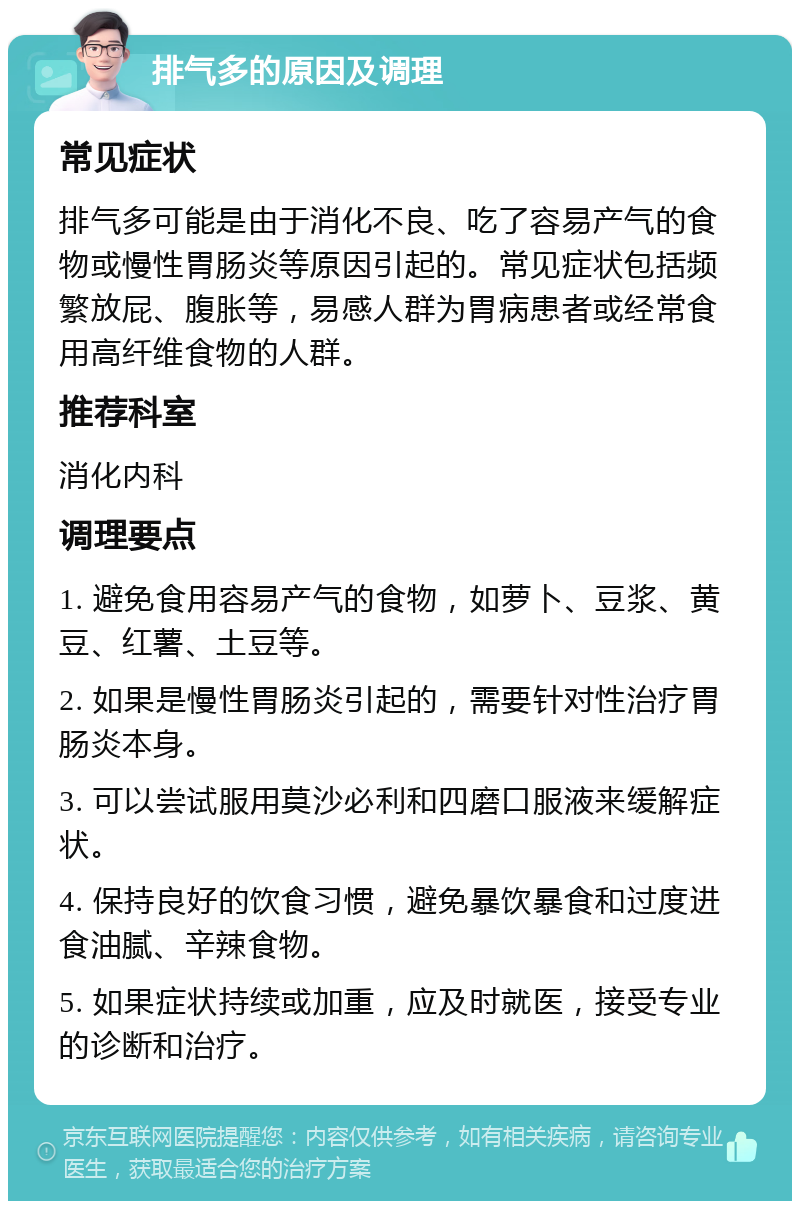 排气多的原因及调理 常见症状 排气多可能是由于消化不良、吃了容易产气的食物或慢性胃肠炎等原因引起的。常见症状包括频繁放屁、腹胀等，易感人群为胃病患者或经常食用高纤维食物的人群。 推荐科室 消化内科 调理要点 1. 避免食用容易产气的食物，如萝卜、豆浆、黄豆、红薯、土豆等。 2. 如果是慢性胃肠炎引起的，需要针对性治疗胃肠炎本身。 3. 可以尝试服用莫沙必利和四磨口服液来缓解症状。 4. 保持良好的饮食习惯，避免暴饮暴食和过度进食油腻、辛辣食物。 5. 如果症状持续或加重，应及时就医，接受专业的诊断和治疗。