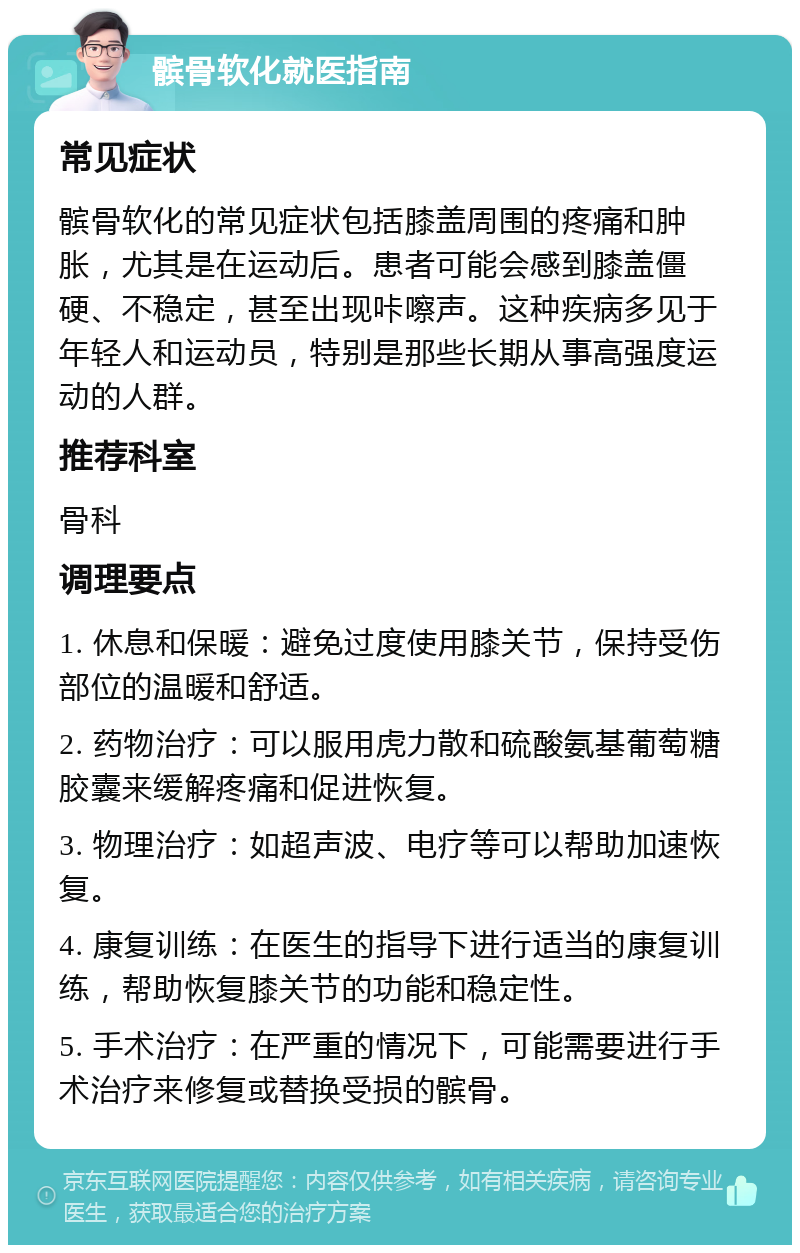 髌骨软化就医指南 常见症状 髌骨软化的常见症状包括膝盖周围的疼痛和肿胀，尤其是在运动后。患者可能会感到膝盖僵硬、不稳定，甚至出现咔嚓声。这种疾病多见于年轻人和运动员，特别是那些长期从事高强度运动的人群。 推荐科室 骨科 调理要点 1. 休息和保暖：避免过度使用膝关节，保持受伤部位的温暖和舒适。 2. 药物治疗：可以服用虎力散和硫酸氨基葡萄糖胶囊来缓解疼痛和促进恢复。 3. 物理治疗：如超声波、电疗等可以帮助加速恢复。 4. 康复训练：在医生的指导下进行适当的康复训练，帮助恢复膝关节的功能和稳定性。 5. 手术治疗：在严重的情况下，可能需要进行手术治疗来修复或替换受损的髌骨。