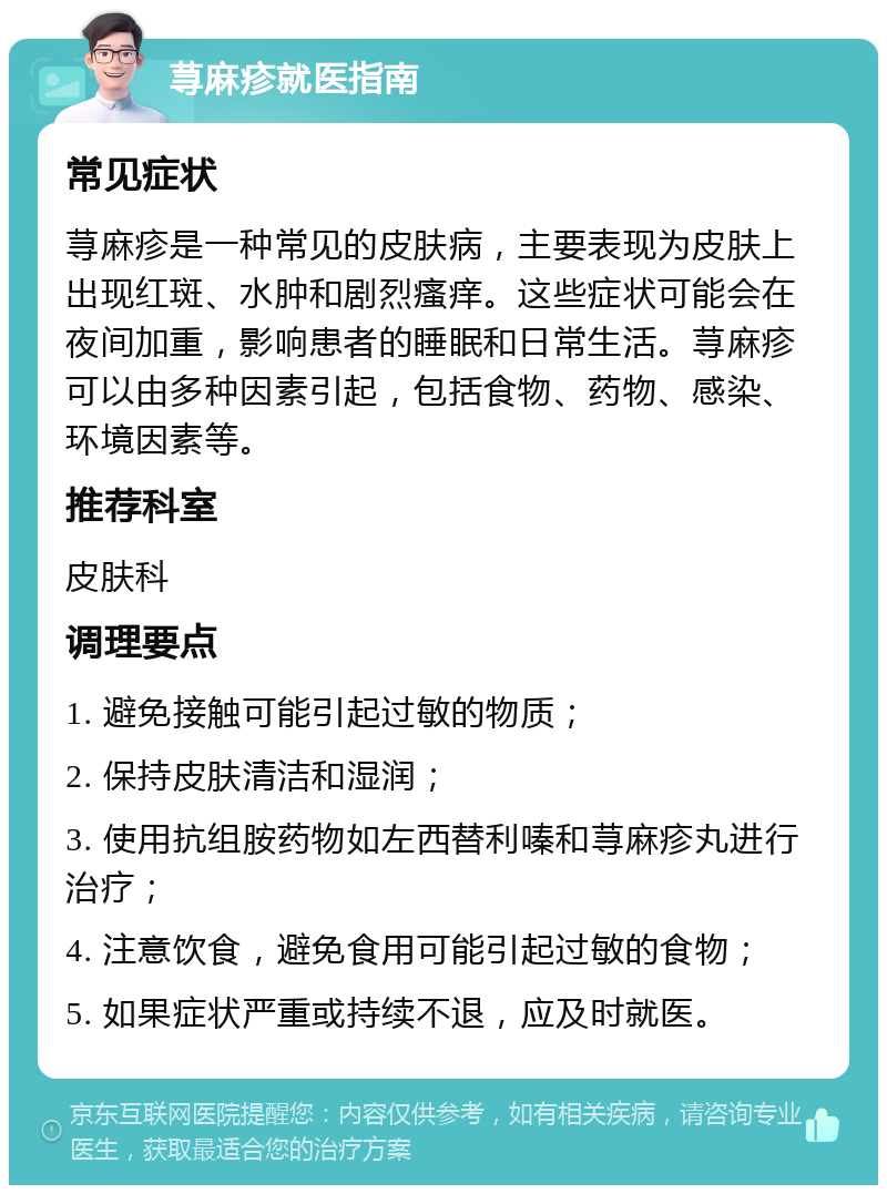 荨麻疹就医指南 常见症状 荨麻疹是一种常见的皮肤病，主要表现为皮肤上出现红斑、水肿和剧烈瘙痒。这些症状可能会在夜间加重，影响患者的睡眠和日常生活。荨麻疹可以由多种因素引起，包括食物、药物、感染、环境因素等。 推荐科室 皮肤科 调理要点 1. 避免接触可能引起过敏的物质； 2. 保持皮肤清洁和湿润； 3. 使用抗组胺药物如左西替利嗪和荨麻疹丸进行治疗； 4. 注意饮食，避免食用可能引起过敏的食物； 5. 如果症状严重或持续不退，应及时就医。