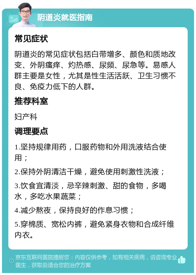 阴道炎就医指南 常见症状 阴道炎的常见症状包括白带增多、颜色和质地改变、外阴瘙痒、灼热感、尿频、尿急等。易感人群主要是女性，尤其是性生活活跃、卫生习惯不良、免疫力低下的人群。 推荐科室 妇产科 调理要点 1.坚持规律用药，口服药物和外用洗液结合使用； 2.保持外阴清洁干燥，避免使用刺激性洗液； 3.饮食宜清淡，忌辛辣刺激、甜的食物，多喝水，多吃水果蔬菜； 4.减少熬夜，保持良好的作息习惯； 5.穿棉质、宽松内裤，避免紧身衣物和合成纤维内衣。