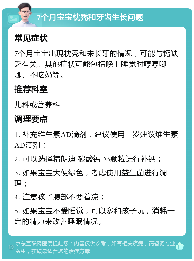 7个月宝宝枕秃和牙齿生长问题 常见症状 7个月宝宝出现枕秃和未长牙的情况，可能与钙缺乏有关。其他症状可能包括晚上睡觉时哼哼唧唧、不吃奶等。 推荐科室 儿科或营养科 调理要点 1. 补充维生素AD滴剂，建议使用一岁建议维生素AD滴剂； 2. 可以选择精朗迪 碳酸钙D3颗粒进行补钙； 3. 如果宝宝大便绿色，考虑使用益生菌进行调理； 4. 注意孩子腹部不要着凉； 5. 如果宝宝不爱睡觉，可以多和孩子玩，消耗一定的精力来改善睡眠情况。