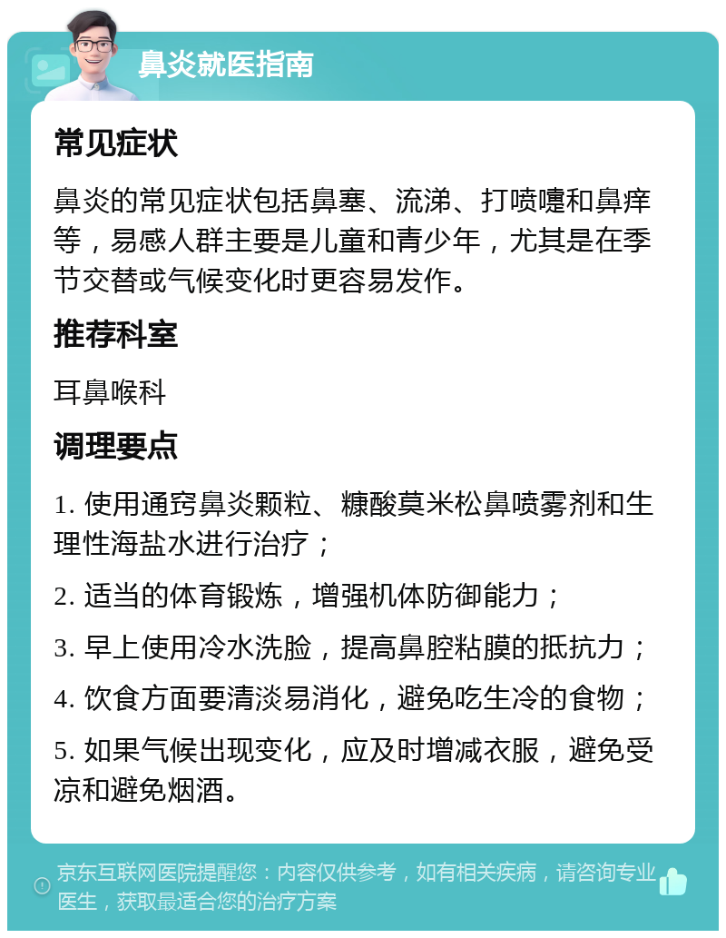 鼻炎就医指南 常见症状 鼻炎的常见症状包括鼻塞、流涕、打喷嚏和鼻痒等，易感人群主要是儿童和青少年，尤其是在季节交替或气候变化时更容易发作。 推荐科室 耳鼻喉科 调理要点 1. 使用通窍鼻炎颗粒、糠酸莫米松鼻喷雾剂和生理性海盐水进行治疗； 2. 适当的体育锻炼，增强机体防御能力； 3. 早上使用冷水洗脸，提高鼻腔粘膜的抵抗力； 4. 饮食方面要清淡易消化，避免吃生冷的食物； 5. 如果气候出现变化，应及时增减衣服，避免受凉和避免烟酒。