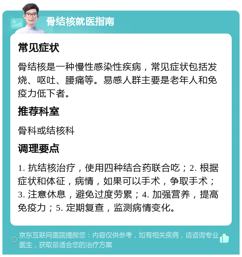 骨结核就医指南 常见症状 骨结核是一种慢性感染性疾病，常见症状包括发烧、呕吐、腰痛等。易感人群主要是老年人和免疫力低下者。 推荐科室 骨科或结核科 调理要点 1. 抗结核治疗，使用四种结合药联合吃；2. 根据症状和体征，病情，如果可以手术，争取手术；3. 注意休息，避免过度劳累；4. 加强营养，提高免疫力；5. 定期复查，监测病情变化。