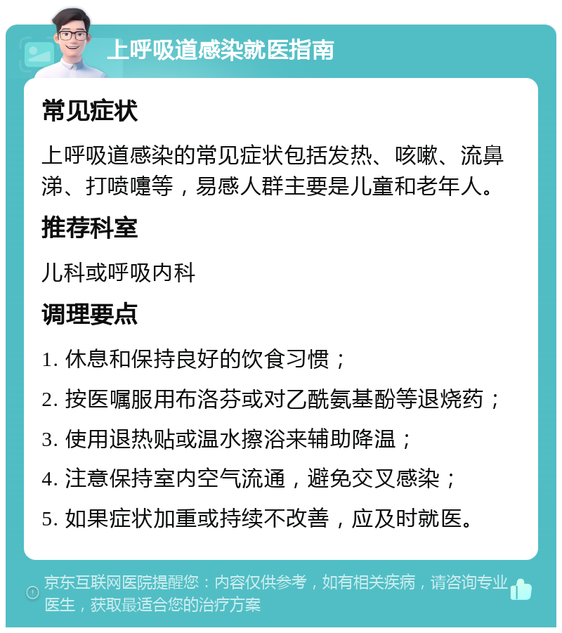 上呼吸道感染就医指南 常见症状 上呼吸道感染的常见症状包括发热、咳嗽、流鼻涕、打喷嚏等，易感人群主要是儿童和老年人。 推荐科室 儿科或呼吸内科 调理要点 1. 休息和保持良好的饮食习惯； 2. 按医嘱服用布洛芬或对乙酰氨基酚等退烧药； 3. 使用退热贴或温水擦浴来辅助降温； 4. 注意保持室内空气流通，避免交叉感染； 5. 如果症状加重或持续不改善，应及时就医。