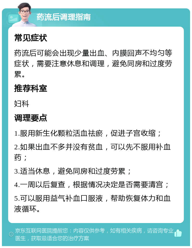 药流后调理指南 常见症状 药流后可能会出现少量出血、内膜回声不均匀等症状，需要注意休息和调理，避免同房和过度劳累。 推荐科室 妇科 调理要点 1.服用新生化颗粒活血祛瘀，促进子宫收缩； 2.如果出血不多并没有贫血，可以先不服用补血药； 3.适当休息，避免同房和过度劳累； 4.一周以后复查，根据情况决定是否需要清宫； 5.可以服用益气补血口服液，帮助恢复体力和血液循环。