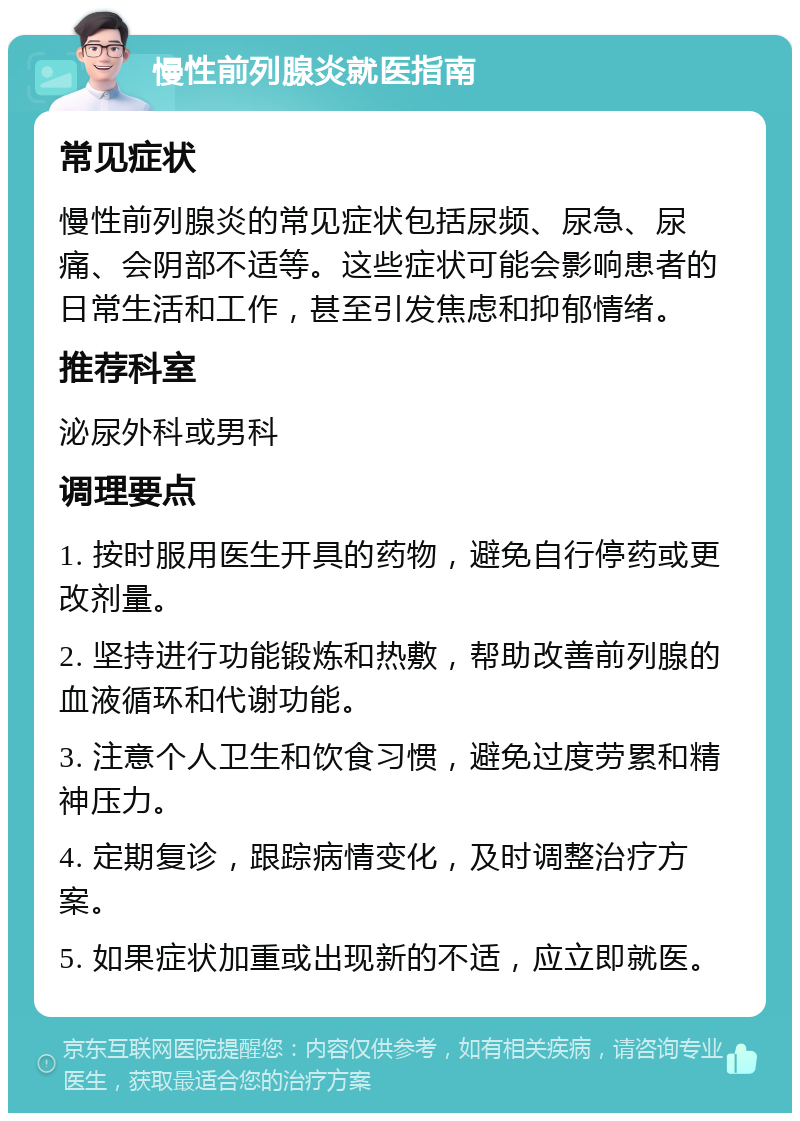 慢性前列腺炎就医指南 常见症状 慢性前列腺炎的常见症状包括尿频、尿急、尿痛、会阴部不适等。这些症状可能会影响患者的日常生活和工作，甚至引发焦虑和抑郁情绪。 推荐科室 泌尿外科或男科 调理要点 1. 按时服用医生开具的药物，避免自行停药或更改剂量。 2. 坚持进行功能锻炼和热敷，帮助改善前列腺的血液循环和代谢功能。 3. 注意个人卫生和饮食习惯，避免过度劳累和精神压力。 4. 定期复诊，跟踪病情变化，及时调整治疗方案。 5. 如果症状加重或出现新的不适，应立即就医。