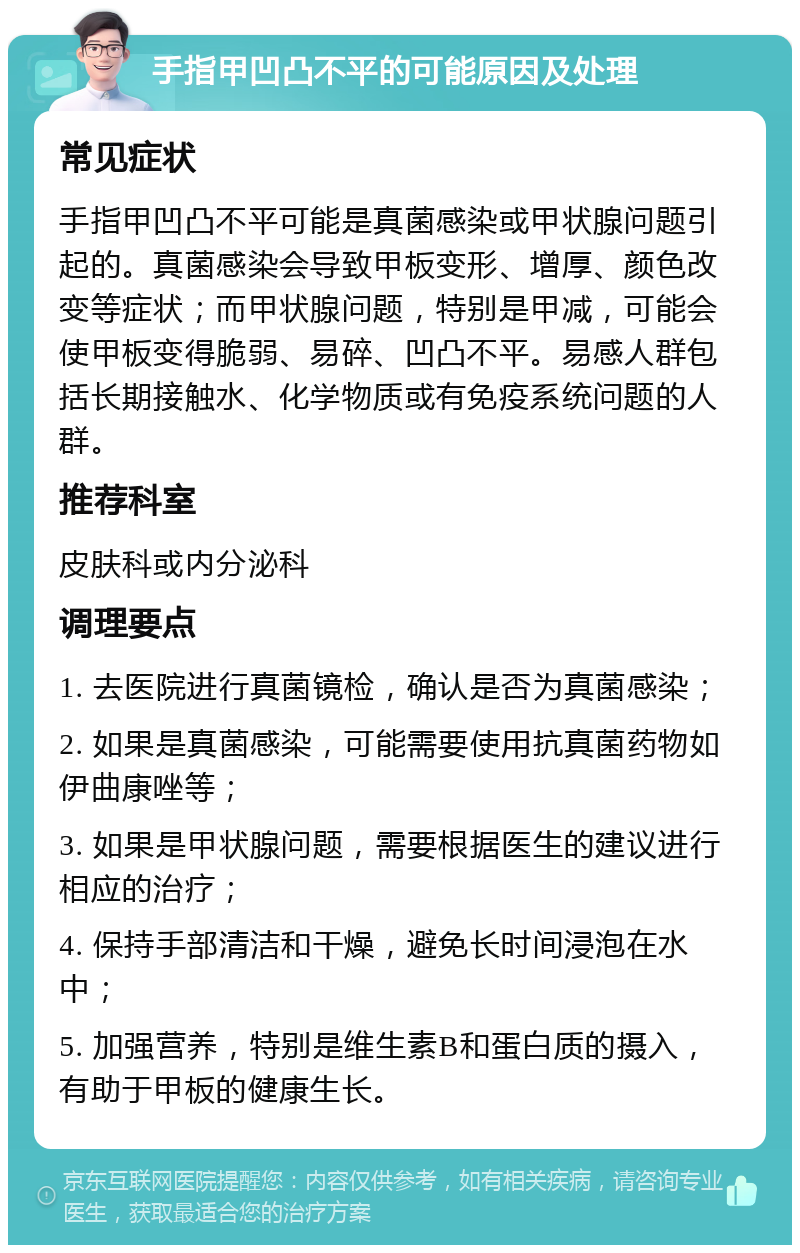 手指甲凹凸不平的可能原因及处理 常见症状 手指甲凹凸不平可能是真菌感染或甲状腺问题引起的。真菌感染会导致甲板变形、增厚、颜色改变等症状；而甲状腺问题，特别是甲减，可能会使甲板变得脆弱、易碎、凹凸不平。易感人群包括长期接触水、化学物质或有免疫系统问题的人群。 推荐科室 皮肤科或内分泌科 调理要点 1. 去医院进行真菌镜检，确认是否为真菌感染； 2. 如果是真菌感染，可能需要使用抗真菌药物如伊曲康唑等； 3. 如果是甲状腺问题，需要根据医生的建议进行相应的治疗； 4. 保持手部清洁和干燥，避免长时间浸泡在水中； 5. 加强营养，特别是维生素B和蛋白质的摄入，有助于甲板的健康生长。