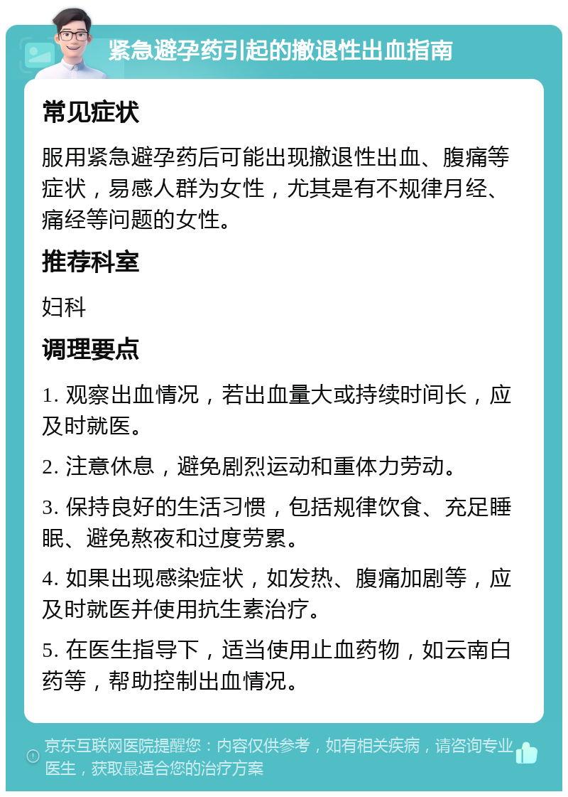 紧急避孕药引起的撤退性出血指南 常见症状 服用紧急避孕药后可能出现撤退性出血、腹痛等症状，易感人群为女性，尤其是有不规律月经、痛经等问题的女性。 推荐科室 妇科 调理要点 1. 观察出血情况，若出血量大或持续时间长，应及时就医。 2. 注意休息，避免剧烈运动和重体力劳动。 3. 保持良好的生活习惯，包括规律饮食、充足睡眠、避免熬夜和过度劳累。 4. 如果出现感染症状，如发热、腹痛加剧等，应及时就医并使用抗生素治疗。 5. 在医生指导下，适当使用止血药物，如云南白药等，帮助控制出血情况。