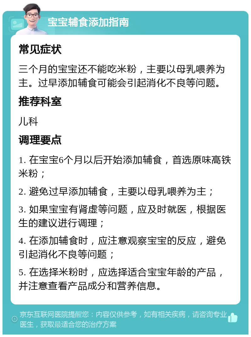 宝宝辅食添加指南 常见症状 三个月的宝宝还不能吃米粉，主要以母乳喂养为主。过早添加辅食可能会引起消化不良等问题。 推荐科室 儿科 调理要点 1. 在宝宝6个月以后开始添加辅食，首选原味高铁米粉； 2. 避免过早添加辅食，主要以母乳喂养为主； 3. 如果宝宝有肾虚等问题，应及时就医，根据医生的建议进行调理； 4. 在添加辅食时，应注意观察宝宝的反应，避免引起消化不良等问题； 5. 在选择米粉时，应选择适合宝宝年龄的产品，并注意查看产品成分和营养信息。