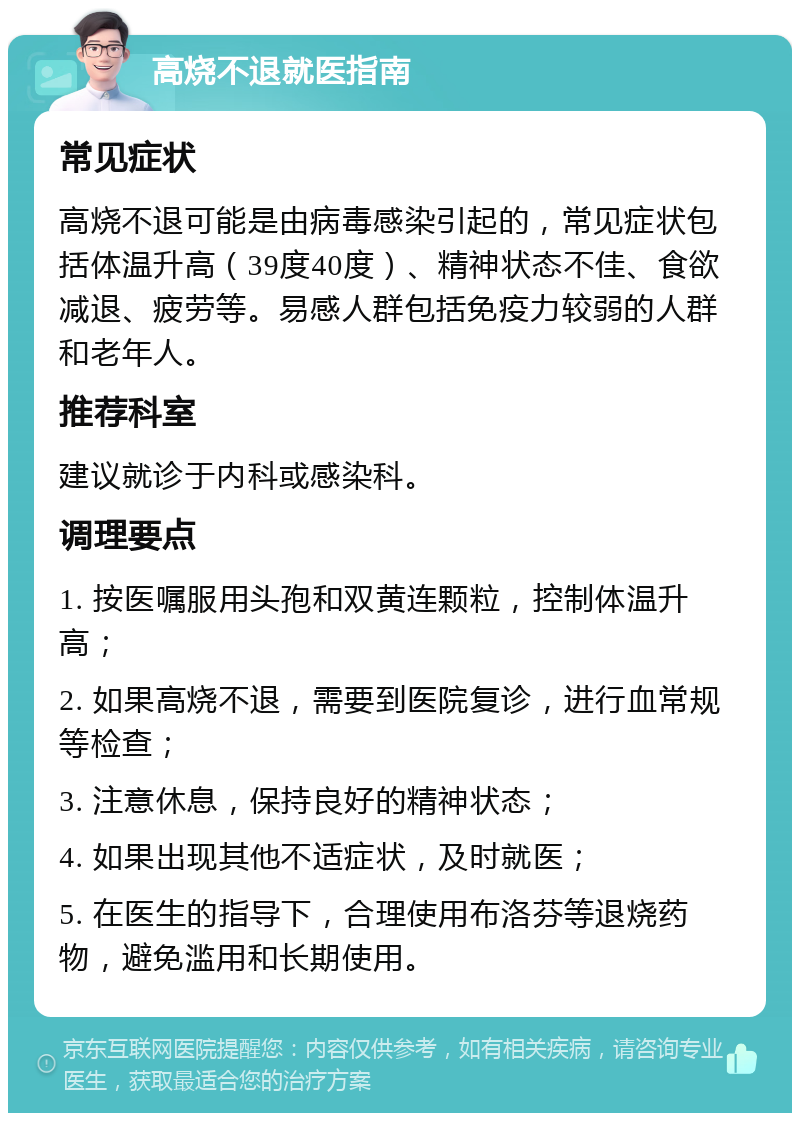 高烧不退就医指南 常见症状 高烧不退可能是由病毒感染引起的，常见症状包括体温升高（39度40度）、精神状态不佳、食欲减退、疲劳等。易感人群包括免疫力较弱的人群和老年人。 推荐科室 建议就诊于内科或感染科。 调理要点 1. 按医嘱服用头孢和双黄连颗粒，控制体温升高； 2. 如果高烧不退，需要到医院复诊，进行血常规等检查； 3. 注意休息，保持良好的精神状态； 4. 如果出现其他不适症状，及时就医； 5. 在医生的指导下，合理使用布洛芬等退烧药物，避免滥用和长期使用。