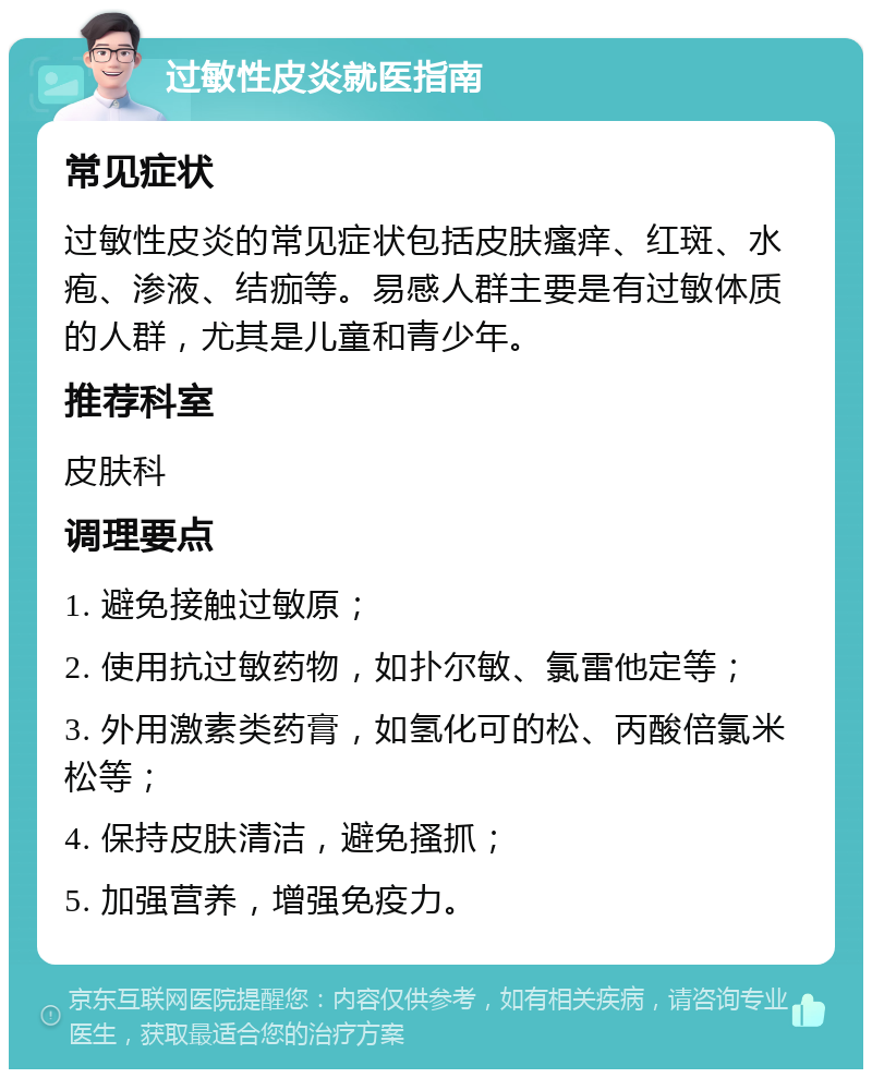 过敏性皮炎就医指南 常见症状 过敏性皮炎的常见症状包括皮肤瘙痒、红斑、水疱、渗液、结痂等。易感人群主要是有过敏体质的人群，尤其是儿童和青少年。 推荐科室 皮肤科 调理要点 1. 避免接触过敏原； 2. 使用抗过敏药物，如扑尔敏、氯雷他定等； 3. 外用激素类药膏，如氢化可的松、丙酸倍氯米松等； 4. 保持皮肤清洁，避免搔抓； 5. 加强营养，增强免疫力。