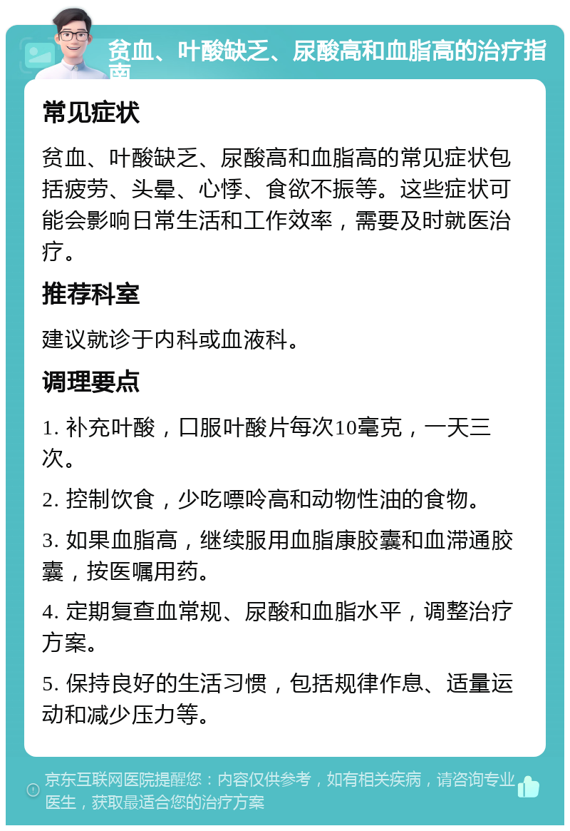 贫血、叶酸缺乏、尿酸高和血脂高的治疗指南 常见症状 贫血、叶酸缺乏、尿酸高和血脂高的常见症状包括疲劳、头晕、心悸、食欲不振等。这些症状可能会影响日常生活和工作效率，需要及时就医治疗。 推荐科室 建议就诊于内科或血液科。 调理要点 1. 补充叶酸，口服叶酸片每次10毫克，一天三次。 2. 控制饮食，少吃嘌呤高和动物性油的食物。 3. 如果血脂高，继续服用血脂康胶囊和血滞通胶囊，按医嘱用药。 4. 定期复查血常规、尿酸和血脂水平，调整治疗方案。 5. 保持良好的生活习惯，包括规律作息、适量运动和减少压力等。