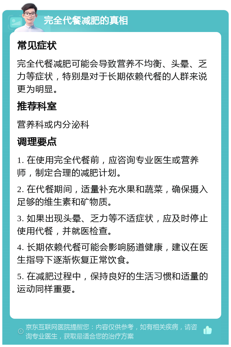 完全代餐减肥的真相 常见症状 完全代餐减肥可能会导致营养不均衡、头晕、乏力等症状，特别是对于长期依赖代餐的人群来说更为明显。 推荐科室 营养科或内分泌科 调理要点 1. 在使用完全代餐前，应咨询专业医生或营养师，制定合理的减肥计划。 2. 在代餐期间，适量补充水果和蔬菜，确保摄入足够的维生素和矿物质。 3. 如果出现头晕、乏力等不适症状，应及时停止使用代餐，并就医检查。 4. 长期依赖代餐可能会影响肠道健康，建议在医生指导下逐渐恢复正常饮食。 5. 在减肥过程中，保持良好的生活习惯和适量的运动同样重要。