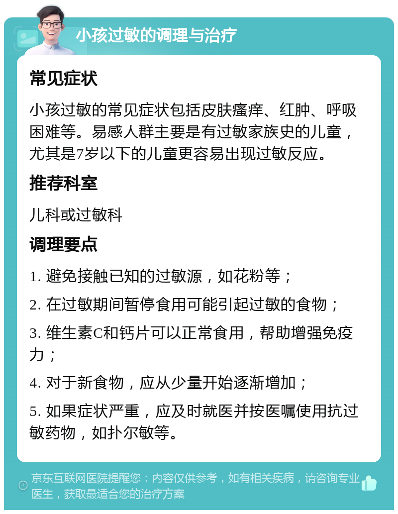 小孩过敏的调理与治疗 常见症状 小孩过敏的常见症状包括皮肤瘙痒、红肿、呼吸困难等。易感人群主要是有过敏家族史的儿童，尤其是7岁以下的儿童更容易出现过敏反应。 推荐科室 儿科或过敏科 调理要点 1. 避免接触已知的过敏源，如花粉等； 2. 在过敏期间暂停食用可能引起过敏的食物； 3. 维生素C和钙片可以正常食用，帮助增强免疫力； 4. 对于新食物，应从少量开始逐渐增加； 5. 如果症状严重，应及时就医并按医嘱使用抗过敏药物，如扑尔敏等。