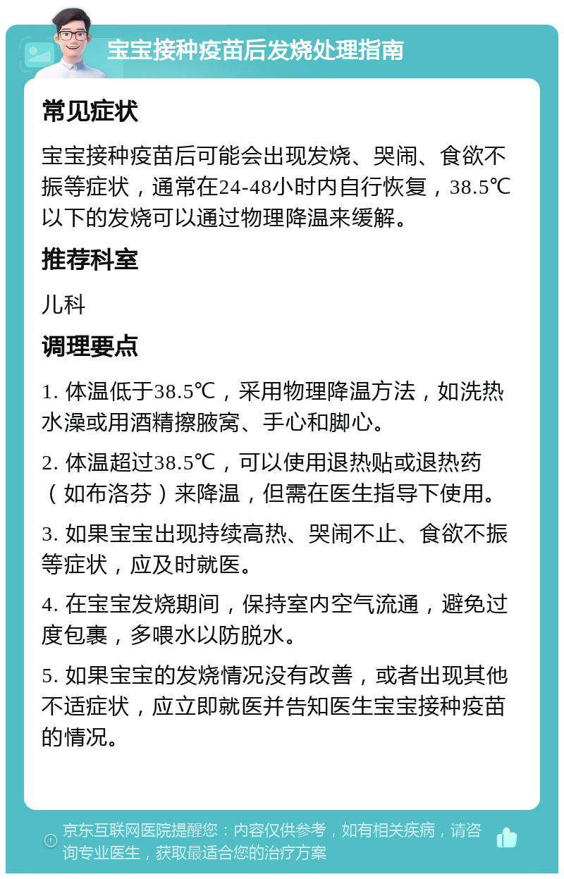 宝宝接种疫苗后发烧处理指南 常见症状 宝宝接种疫苗后可能会出现发烧、哭闹、食欲不振等症状，通常在24-48小时内自行恢复，38.5℃以下的发烧可以通过物理降温来缓解。 推荐科室 儿科 调理要点 1. 体温低于38.5℃，采用物理降温方法，如洗热水澡或用酒精擦腋窝、手心和脚心。 2. 体温超过38.5℃，可以使用退热贴或退热药（如布洛芬）来降温，但需在医生指导下使用。 3. 如果宝宝出现持续高热、哭闹不止、食欲不振等症状，应及时就医。 4. 在宝宝发烧期间，保持室内空气流通，避免过度包裹，多喂水以防脱水。 5. 如果宝宝的发烧情况没有改善，或者出现其他不适症状，应立即就医并告知医生宝宝接种疫苗的情况。