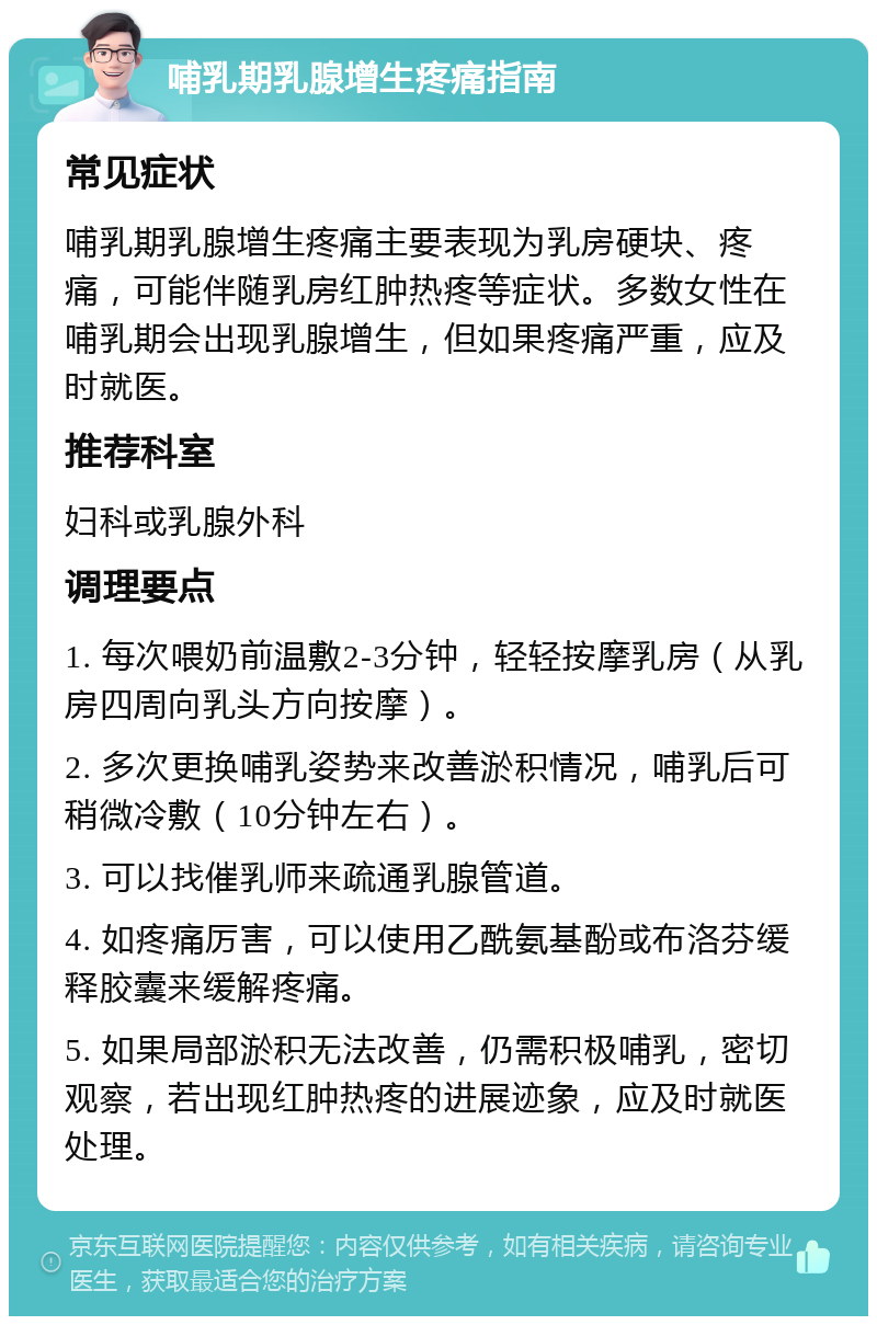 哺乳期乳腺增生疼痛指南 常见症状 哺乳期乳腺增生疼痛主要表现为乳房硬块、疼痛，可能伴随乳房红肿热疼等症状。多数女性在哺乳期会出现乳腺增生，但如果疼痛严重，应及时就医。 推荐科室 妇科或乳腺外科 调理要点 1. 每次喂奶前温敷2-3分钟，轻轻按摩乳房（从乳房四周向乳头方向按摩）。 2. 多次更换哺乳姿势来改善淤积情况，哺乳后可稍微冷敷（10分钟左右）。 3. 可以找催乳师来疏通乳腺管道。 4. 如疼痛厉害，可以使用乙酰氨基酚或布洛芬缓释胶囊来缓解疼痛。 5. 如果局部淤积无法改善，仍需积极哺乳，密切观察，若出现红肿热疼的进展迹象，应及时就医处理。