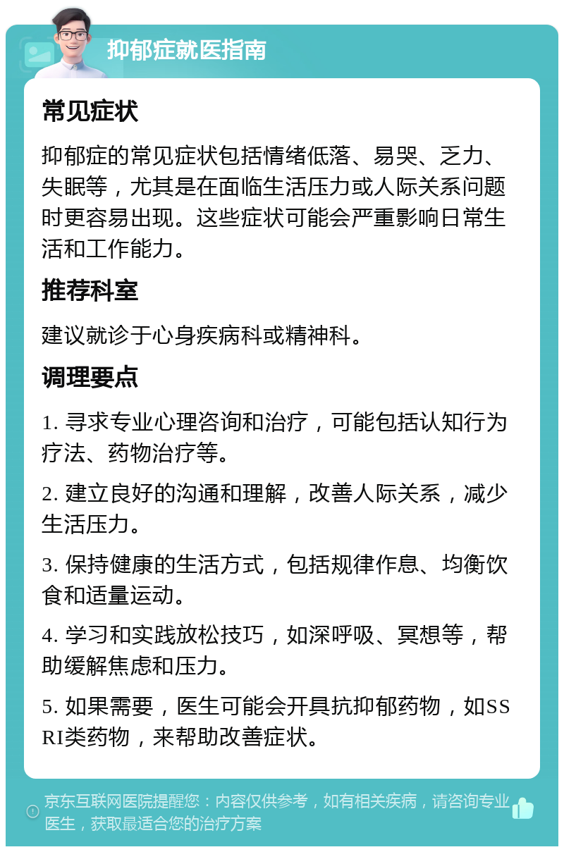 抑郁症就医指南 常见症状 抑郁症的常见症状包括情绪低落、易哭、乏力、失眠等，尤其是在面临生活压力或人际关系问题时更容易出现。这些症状可能会严重影响日常生活和工作能力。 推荐科室 建议就诊于心身疾病科或精神科。 调理要点 1. 寻求专业心理咨询和治疗，可能包括认知行为疗法、药物治疗等。 2. 建立良好的沟通和理解，改善人际关系，减少生活压力。 3. 保持健康的生活方式，包括规律作息、均衡饮食和适量运动。 4. 学习和实践放松技巧，如深呼吸、冥想等，帮助缓解焦虑和压力。 5. 如果需要，医生可能会开具抗抑郁药物，如SSRI类药物，来帮助改善症状。