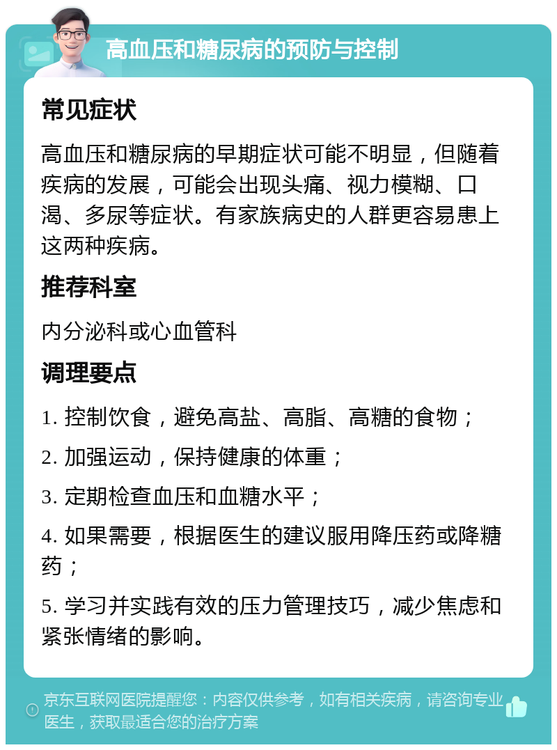 高血压和糖尿病的预防与控制 常见症状 高血压和糖尿病的早期症状可能不明显，但随着疾病的发展，可能会出现头痛、视力模糊、口渴、多尿等症状。有家族病史的人群更容易患上这两种疾病。 推荐科室 内分泌科或心血管科 调理要点 1. 控制饮食，避免高盐、高脂、高糖的食物； 2. 加强运动，保持健康的体重； 3. 定期检查血压和血糖水平； 4. 如果需要，根据医生的建议服用降压药或降糖药； 5. 学习并实践有效的压力管理技巧，减少焦虑和紧张情绪的影响。