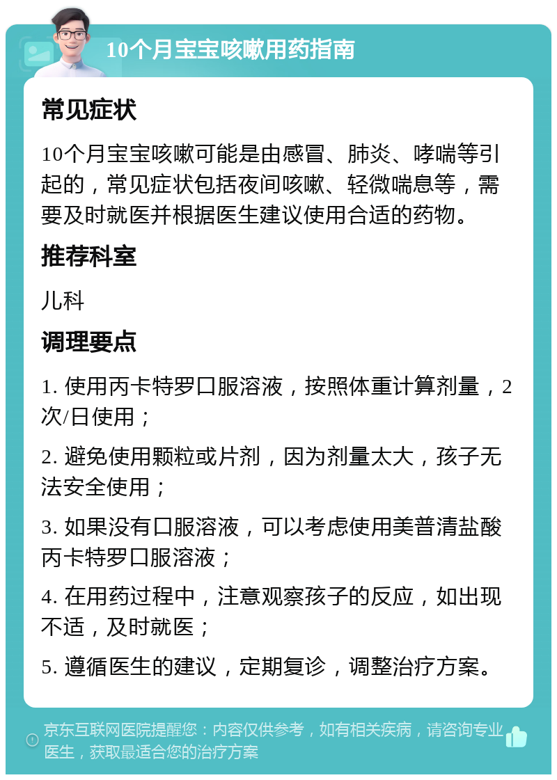 10个月宝宝咳嗽用药指南 常见症状 10个月宝宝咳嗽可能是由感冒、肺炎、哮喘等引起的，常见症状包括夜间咳嗽、轻微喘息等，需要及时就医并根据医生建议使用合适的药物。 推荐科室 儿科 调理要点 1. 使用丙卡特罗口服溶液，按照体重计算剂量，2次/日使用； 2. 避免使用颗粒或片剂，因为剂量太大，孩子无法安全使用； 3. 如果没有口服溶液，可以考虑使用美普清盐酸丙卡特罗口服溶液； 4. 在用药过程中，注意观察孩子的反应，如出现不适，及时就医； 5. 遵循医生的建议，定期复诊，调整治疗方案。