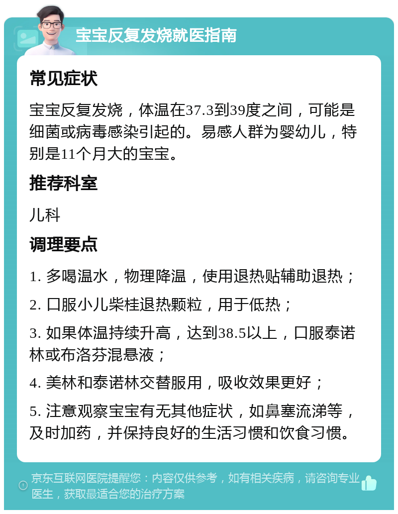 宝宝反复发烧就医指南 常见症状 宝宝反复发烧，体温在37.3到39度之间，可能是细菌或病毒感染引起的。易感人群为婴幼儿，特别是11个月大的宝宝。 推荐科室 儿科 调理要点 1. 多喝温水，物理降温，使用退热贴辅助退热； 2. 口服小儿柴桂退热颗粒，用于低热； 3. 如果体温持续升高，达到38.5以上，口服泰诺林或布洛芬混悬液； 4. 美林和泰诺林交替服用，吸收效果更好； 5. 注意观察宝宝有无其他症状，如鼻塞流涕等，及时加药，并保持良好的生活习惯和饮食习惯。