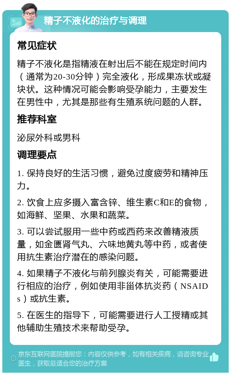 精子不液化的治疗与调理 常见症状 精子不液化是指精液在射出后不能在规定时间内（通常为20-30分钟）完全液化，形成果冻状或凝块状。这种情况可能会影响受孕能力，主要发生在男性中，尤其是那些有生殖系统问题的人群。 推荐科室 泌尿外科或男科 调理要点 1. 保持良好的生活习惯，避免过度疲劳和精神压力。 2. 饮食上应多摄入富含锌、维生素C和E的食物，如海鲜、坚果、水果和蔬菜。 3. 可以尝试服用一些中药或西药来改善精液质量，如金匮肾气丸、六味地黄丸等中药，或者使用抗生素治疗潜在的感染问题。 4. 如果精子不液化与前列腺炎有关，可能需要进行相应的治疗，例如使用非甾体抗炎药（NSAIDs）或抗生素。 5. 在医生的指导下，可能需要进行人工授精或其他辅助生殖技术来帮助受孕。