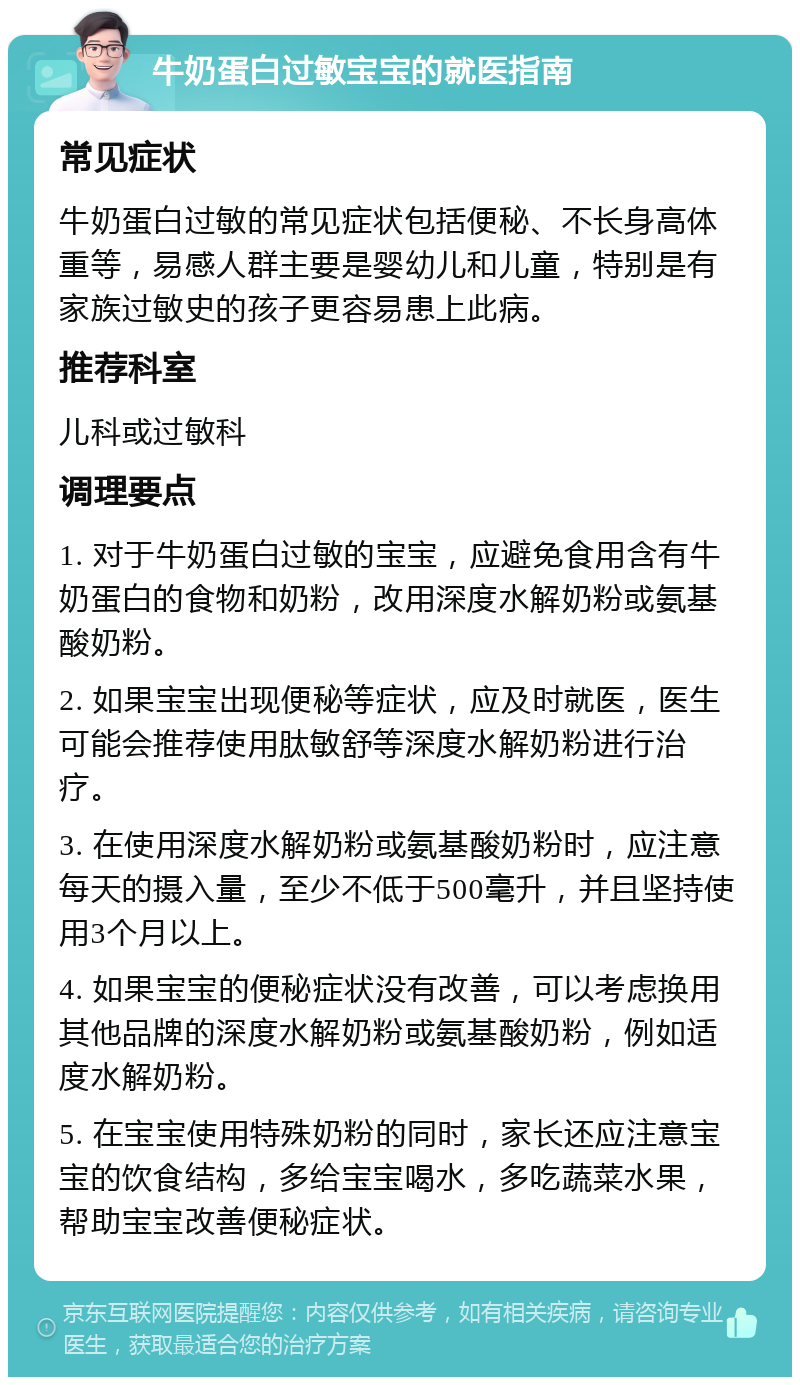 牛奶蛋白过敏宝宝的就医指南 常见症状 牛奶蛋白过敏的常见症状包括便秘、不长身高体重等，易感人群主要是婴幼儿和儿童，特别是有家族过敏史的孩子更容易患上此病。 推荐科室 儿科或过敏科 调理要点 1. 对于牛奶蛋白过敏的宝宝，应避免食用含有牛奶蛋白的食物和奶粉，改用深度水解奶粉或氨基酸奶粉。 2. 如果宝宝出现便秘等症状，应及时就医，医生可能会推荐使用肽敏舒等深度水解奶粉进行治疗。 3. 在使用深度水解奶粉或氨基酸奶粉时，应注意每天的摄入量，至少不低于500毫升，并且坚持使用3个月以上。 4. 如果宝宝的便秘症状没有改善，可以考虑换用其他品牌的深度水解奶粉或氨基酸奶粉，例如适度水解奶粉。 5. 在宝宝使用特殊奶粉的同时，家长还应注意宝宝的饮食结构，多给宝宝喝水，多吃蔬菜水果，帮助宝宝改善便秘症状。