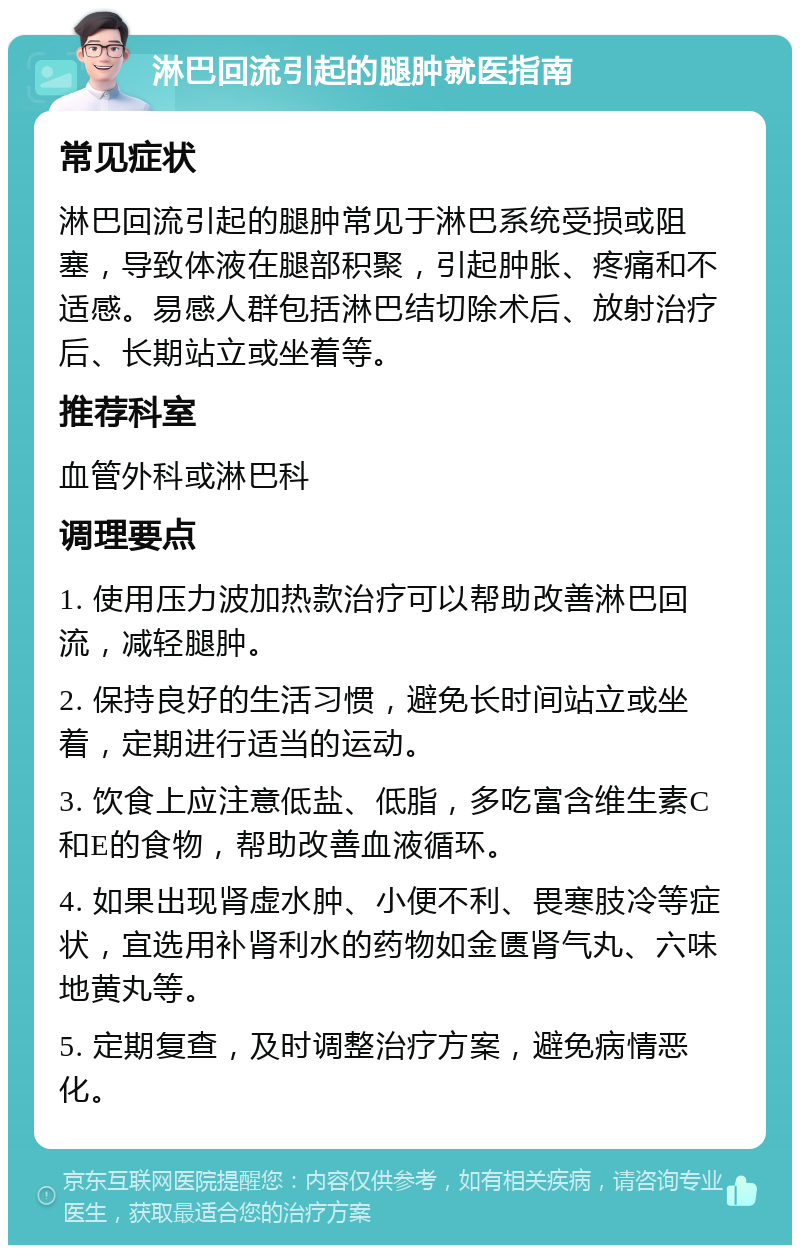 淋巴回流引起的腿肿就医指南 常见症状 淋巴回流引起的腿肿常见于淋巴系统受损或阻塞，导致体液在腿部积聚，引起肿胀、疼痛和不适感。易感人群包括淋巴结切除术后、放射治疗后、长期站立或坐着等。 推荐科室 血管外科或淋巴科 调理要点 1. 使用压力波加热款治疗可以帮助改善淋巴回流，减轻腿肿。 2. 保持良好的生活习惯，避免长时间站立或坐着，定期进行适当的运动。 3. 饮食上应注意低盐、低脂，多吃富含维生素C和E的食物，帮助改善血液循环。 4. 如果出现肾虚水肿、小便不利、畏寒肢冷等症状，宜选用补肾利水的药物如金匮肾气丸、六味地黄丸等。 5. 定期复查，及时调整治疗方案，避免病情恶化。