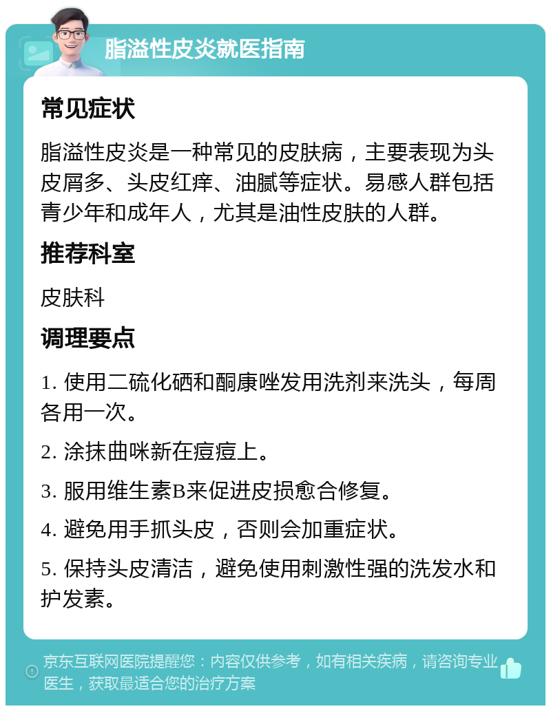 脂溢性皮炎就医指南 常见症状 脂溢性皮炎是一种常见的皮肤病，主要表现为头皮屑多、头皮红痒、油腻等症状。易感人群包括青少年和成年人，尤其是油性皮肤的人群。 推荐科室 皮肤科 调理要点 1. 使用二硫化硒和酮康唑发用洗剂来洗头，每周各用一次。 2. 涂抹曲咪新在痘痘上。 3. 服用维生素B来促进皮损愈合修复。 4. 避免用手抓头皮，否则会加重症状。 5. 保持头皮清洁，避免使用刺激性强的洗发水和护发素。