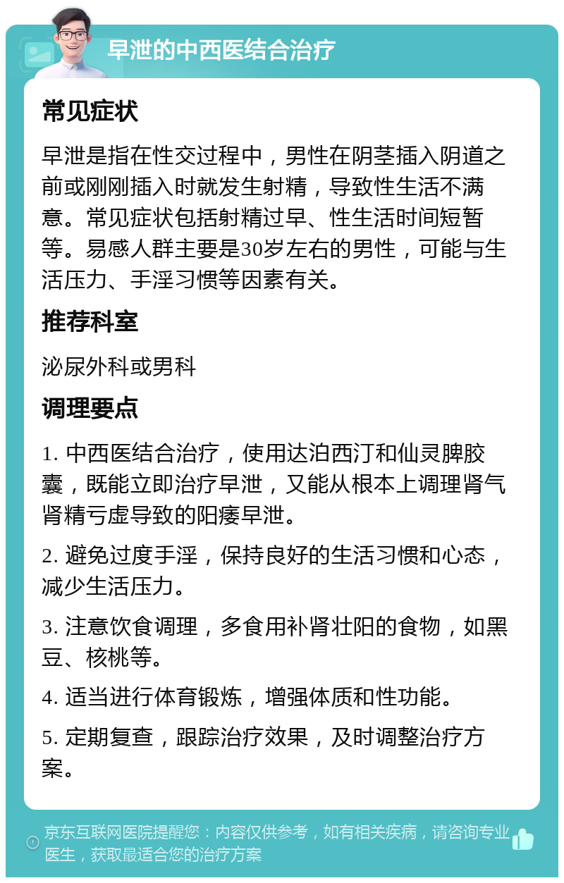 早泄的中西医结合治疗 常见症状 早泄是指在性交过程中，男性在阴茎插入阴道之前或刚刚插入时就发生射精，导致性生活不满意。常见症状包括射精过早、性生活时间短暂等。易感人群主要是30岁左右的男性，可能与生活压力、手淫习惯等因素有关。 推荐科室 泌尿外科或男科 调理要点 1. 中西医结合治疗，使用达泊西汀和仙灵脾胶囊，既能立即治疗早泄，又能从根本上调理肾气肾精亏虚导致的阳痿早泄。 2. 避免过度手淫，保持良好的生活习惯和心态，减少生活压力。 3. 注意饮食调理，多食用补肾壮阳的食物，如黑豆、核桃等。 4. 适当进行体育锻炼，增强体质和性功能。 5. 定期复查，跟踪治疗效果，及时调整治疗方案。