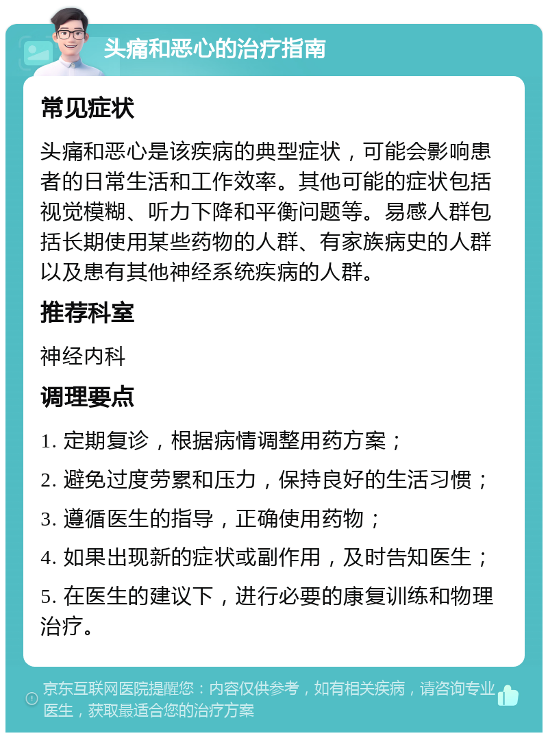 头痛和恶心的治疗指南 常见症状 头痛和恶心是该疾病的典型症状，可能会影响患者的日常生活和工作效率。其他可能的症状包括视觉模糊、听力下降和平衡问题等。易感人群包括长期使用某些药物的人群、有家族病史的人群以及患有其他神经系统疾病的人群。 推荐科室 神经内科 调理要点 1. 定期复诊，根据病情调整用药方案； 2. 避免过度劳累和压力，保持良好的生活习惯； 3. 遵循医生的指导，正确使用药物； 4. 如果出现新的症状或副作用，及时告知医生； 5. 在医生的建议下，进行必要的康复训练和物理治疗。