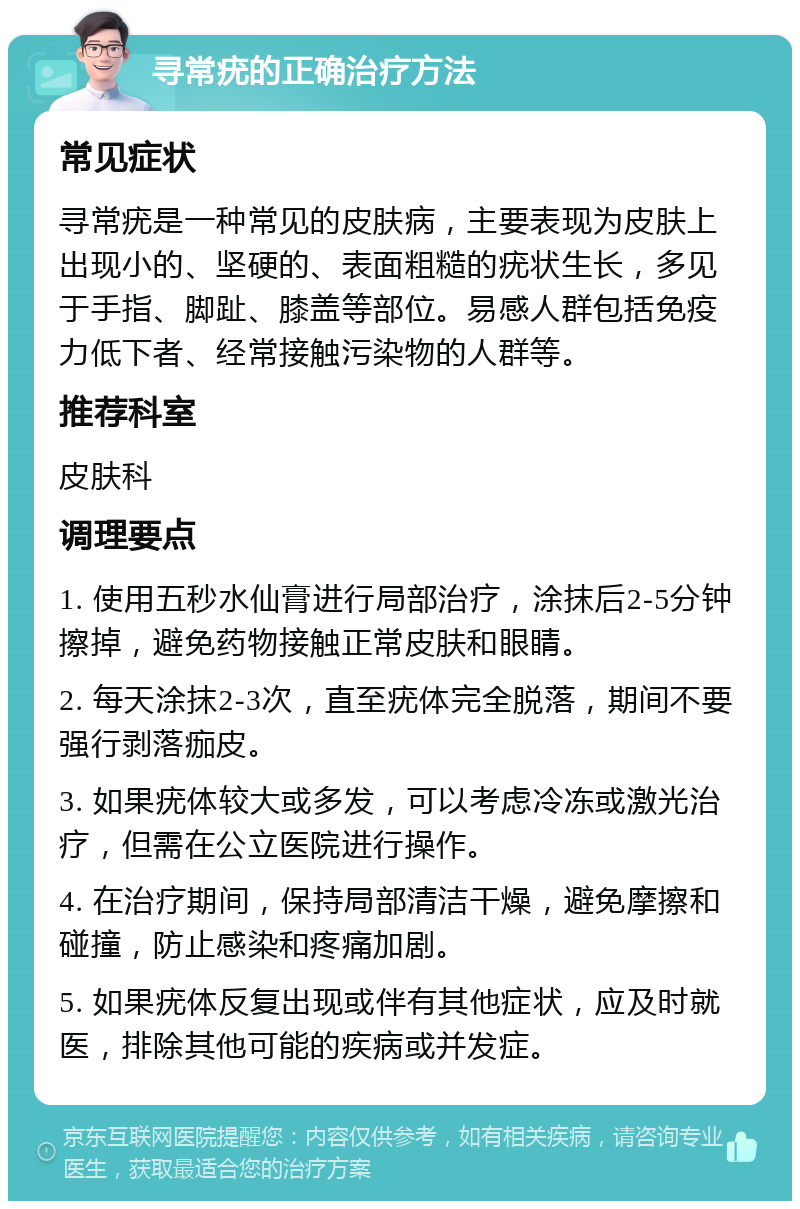 寻常疣的正确治疗方法 常见症状 寻常疣是一种常见的皮肤病，主要表现为皮肤上出现小的、坚硬的、表面粗糙的疣状生长，多见于手指、脚趾、膝盖等部位。易感人群包括免疫力低下者、经常接触污染物的人群等。 推荐科室 皮肤科 调理要点 1. 使用五秒水仙膏进行局部治疗，涂抹后2-5分钟擦掉，避免药物接触正常皮肤和眼睛。 2. 每天涂抹2-3次，直至疣体完全脱落，期间不要强行剥落痂皮。 3. 如果疣体较大或多发，可以考虑冷冻或激光治疗，但需在公立医院进行操作。 4. 在治疗期间，保持局部清洁干燥，避免摩擦和碰撞，防止感染和疼痛加剧。 5. 如果疣体反复出现或伴有其他症状，应及时就医，排除其他可能的疾病或并发症。