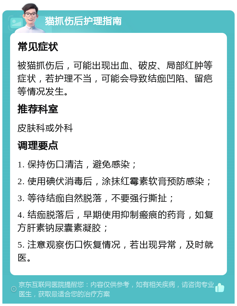 猫抓伤后护理指南 常见症状 被猫抓伤后，可能出现出血、破皮、局部红肿等症状，若护理不当，可能会导致结痂凹陷、留疤等情况发生。 推荐科室 皮肤科或外科 调理要点 1. 保持伤口清洁，避免感染； 2. 使用碘伏消毒后，涂抹红霉素软膏预防感染； 3. 等待结痂自然脱落，不要强行撕扯； 4. 结痂脱落后，早期使用抑制瘢痕的药膏，如复方肝素钠尿囊素凝胶； 5. 注意观察伤口恢复情况，若出现异常，及时就医。