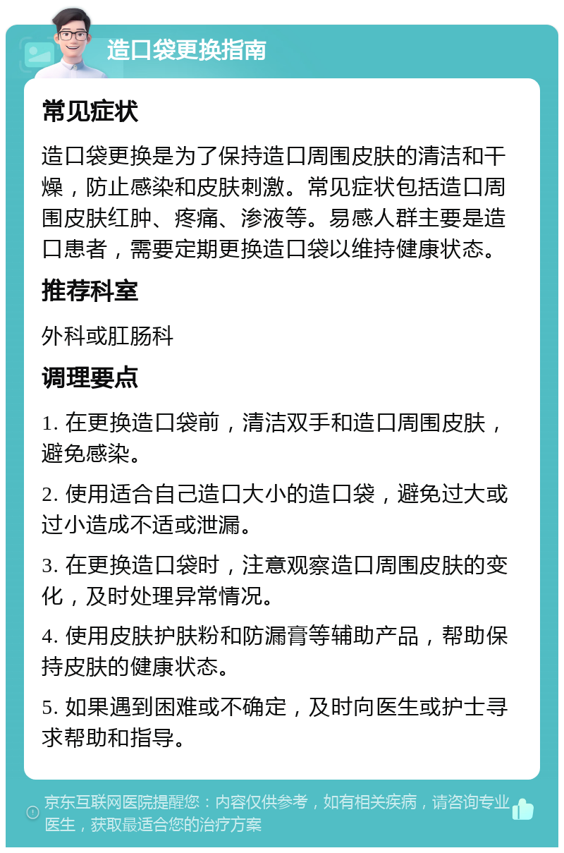 造口袋更换指南 常见症状 造口袋更换是为了保持造口周围皮肤的清洁和干燥，防止感染和皮肤刺激。常见症状包括造口周围皮肤红肿、疼痛、渗液等。易感人群主要是造口患者，需要定期更换造口袋以维持健康状态。 推荐科室 外科或肛肠科 调理要点 1. 在更换造口袋前，清洁双手和造口周围皮肤，避免感染。 2. 使用适合自己造口大小的造口袋，避免过大或过小造成不适或泄漏。 3. 在更换造口袋时，注意观察造口周围皮肤的变化，及时处理异常情况。 4. 使用皮肤护肤粉和防漏膏等辅助产品，帮助保持皮肤的健康状态。 5. 如果遇到困难或不确定，及时向医生或护士寻求帮助和指导。