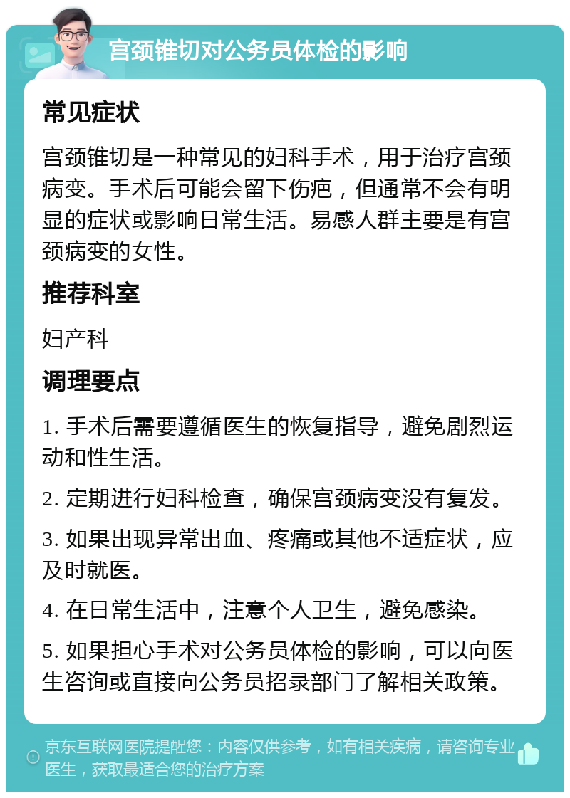 宫颈锥切对公务员体检的影响 常见症状 宫颈锥切是一种常见的妇科手术，用于治疗宫颈病变。手术后可能会留下伤疤，但通常不会有明显的症状或影响日常生活。易感人群主要是有宫颈病变的女性。 推荐科室 妇产科 调理要点 1. 手术后需要遵循医生的恢复指导，避免剧烈运动和性生活。 2. 定期进行妇科检查，确保宫颈病变没有复发。 3. 如果出现异常出血、疼痛或其他不适症状，应及时就医。 4. 在日常生活中，注意个人卫生，避免感染。 5. 如果担心手术对公务员体检的影响，可以向医生咨询或直接向公务员招录部门了解相关政策。