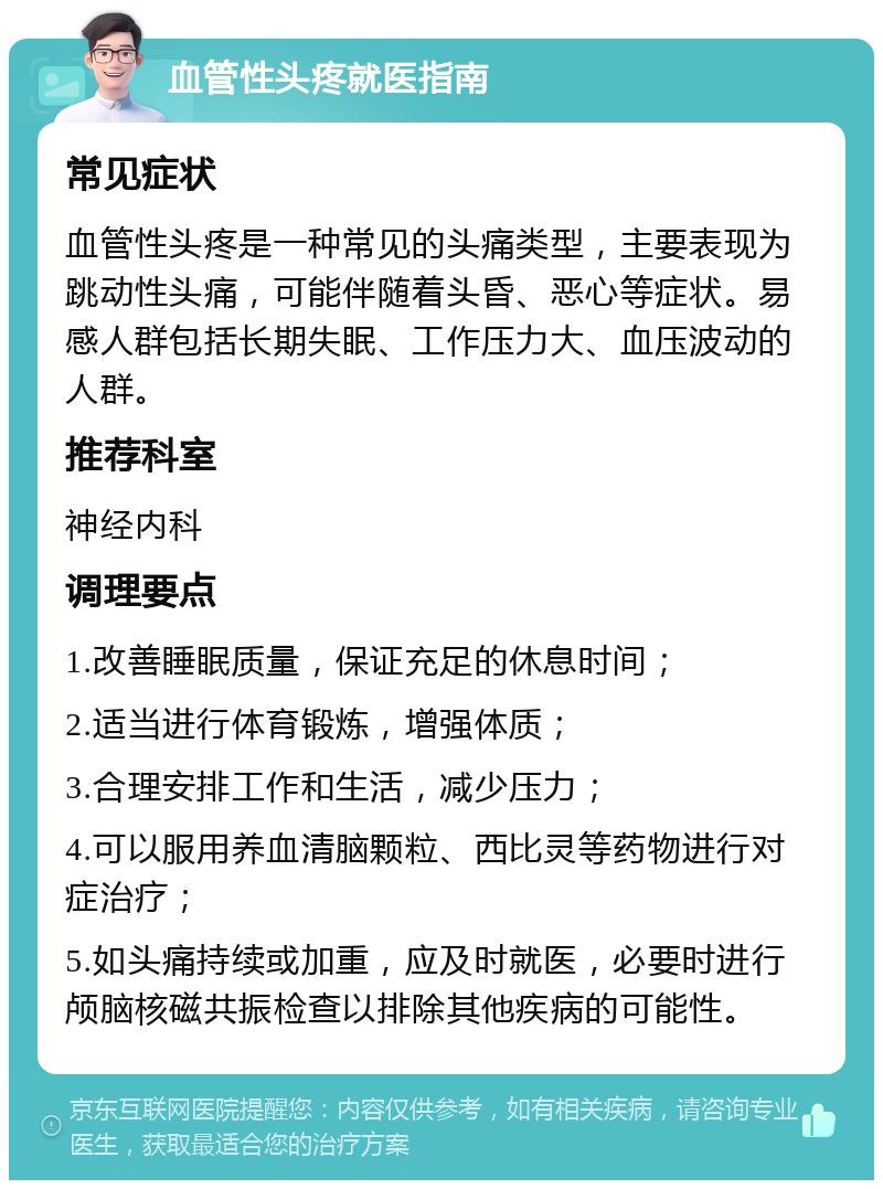 血管性头疼就医指南 常见症状 血管性头疼是一种常见的头痛类型，主要表现为跳动性头痛，可能伴随着头昏、恶心等症状。易感人群包括长期失眠、工作压力大、血压波动的人群。 推荐科室 神经内科 调理要点 1.改善睡眠质量，保证充足的休息时间； 2.适当进行体育锻炼，增强体质； 3.合理安排工作和生活，减少压力； 4.可以服用养血清脑颗粒、西比灵等药物进行对症治疗； 5.如头痛持续或加重，应及时就医，必要时进行颅脑核磁共振检查以排除其他疾病的可能性。