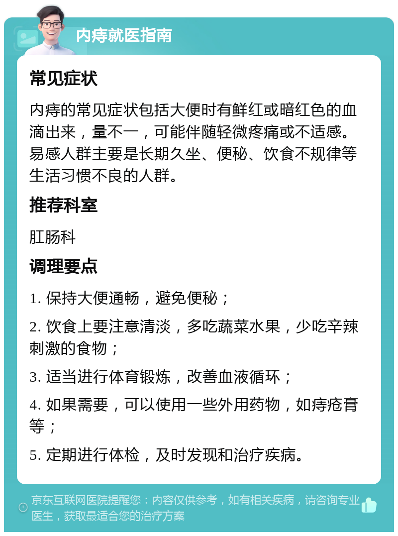 内痔就医指南 常见症状 内痔的常见症状包括大便时有鲜红或暗红色的血滴出来，量不一，可能伴随轻微疼痛或不适感。易感人群主要是长期久坐、便秘、饮食不规律等生活习惯不良的人群。 推荐科室 肛肠科 调理要点 1. 保持大便通畅，避免便秘； 2. 饮食上要注意清淡，多吃蔬菜水果，少吃辛辣刺激的食物； 3. 适当进行体育锻炼，改善血液循环； 4. 如果需要，可以使用一些外用药物，如痔疮膏等； 5. 定期进行体检，及时发现和治疗疾病。